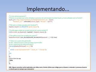 Implementando...
/*Url de redirecionamento*/
/*Declaro as variáveis que serão utilizadas no processo de autenticação!A variável $auth_url será utilizada mais na frente*/
$auth_url = "http://www.facebook.com/dialog/oauth?client_id=" . $appId .
       "&redirect_uri=" . urlencode($canvas_page) . "&scope=" . $perms;

/* Recupera os dados passados pelo facebook*/
$signed_request = $_REQUEST["signed_request"];

/*Guarda alguns dados da variável anterior em outras variáveis*/
list($encoded_sig, $payload) = explode('.', $signed_request, 2);

/* Decodifica o json com os dados do usuário*/
$dadosPermissao = json_decode(base64_decode(strtr($payload, '-_', '+/')), true);

/* Checo se o usuário deu permissão
Se não , redireciona para a tela que pede as permissões
Se sim, redireciona pra onde você quer/*
if (empty($dadosPermissao["user_id"]))
{
   echo("<script>top.location.href='" . $auth_url . "';</script>");
}
else
{
?>
//entra html do app
<?php
}
?>

OBS: Alguns conceitos serão explicados nos slides mais a frente.Utilize esse código para se basear e entender o processo.Avance
e retorne para cá sempre que necessário!
 