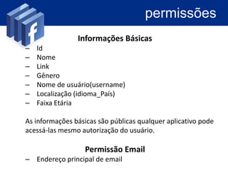 permissões
                Informações Básicas
–   Id
–   Nome
–   Link
–   Gênero
–   Nome de usuário(username)
–   Localização (idioma_País)
–   Faixa Etária

As informações básicas são públicas qualquer aplicativo pode
acessá-las mesmo autorização do usuário.

                  Permissão Email
– Endereço principal de email
 
