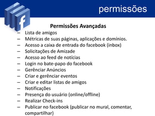 permissões
               Permissões Avançadas
–   Lista de amigos
–   Métricas de suas páginas, aplicações e domínios.
–   Acesso a caixa de entrada do facebook (inbox)
–   Solicitações de Amizade
–   Acesso ao feed de notícias
–   Login no bate-papo do facebook
–   Gerenciar Anúncios
–   Criar e gerenciar eventos
–   Criar e editar listas de amigos
–   Notificações
–   Presença do usuário (online/offline)
–   Realizar Check-ins
–   Publicar no facebook (publicar no mural, comentar,
    compartilhar)
 