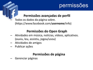 permissões
          Permissões avançadas de perfil
– Todos os dados da página sobre.
  (https://www.facebook.com/username/info)

            Permissões do Open Graph
– Atividades em música, notícias, vídeos, aplicativos.
  (ouviu, leu, assistiu, jogou/usou)
– Atividades de amigos
– Publicar ações

                 Permissões de página
– Gerenciar páginas
 