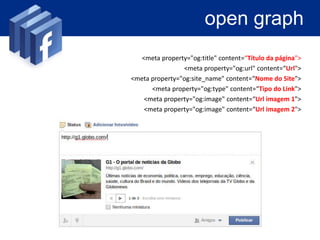 open graph

• Controlar o conteúdo da web captado pelo
  facebook, por meio de metatags

                     <meta property="og:title" content=“Título da página">
                                  <meta property="og:url" content=“Url">
                  <meta property="og:site_name" content=“Nome do Site">
                        <meta property="og:type" content=“Tipo do Link">
                      <meta property="og:image" content=“Url imagem 1">
                      <meta property="og:image" content=“Url imagem 2">
 