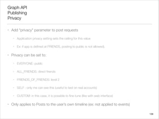 Graph API
Publishing
Privacy
•

Add "privacy" parameter to post requests
•
•

•

Application privacy setting sets the ceiling for this value
Ex: if app is deﬁned at FRIENDS, posting to public is not allowed).

Privacy can be set to:
•
•

ALL_FRIENDS: direct friends

•

FRIENDS_OF_FRIENDS: level 2

•

SELF : only me can see this (useful to test on real accounts)

•

•

EVERYONE: public

CUSTOM: in this case, it is possible to ﬁne-tune (like with web interface)

Only applies to Posts to the user’s own timeline (ex: not applied to events)
139

 