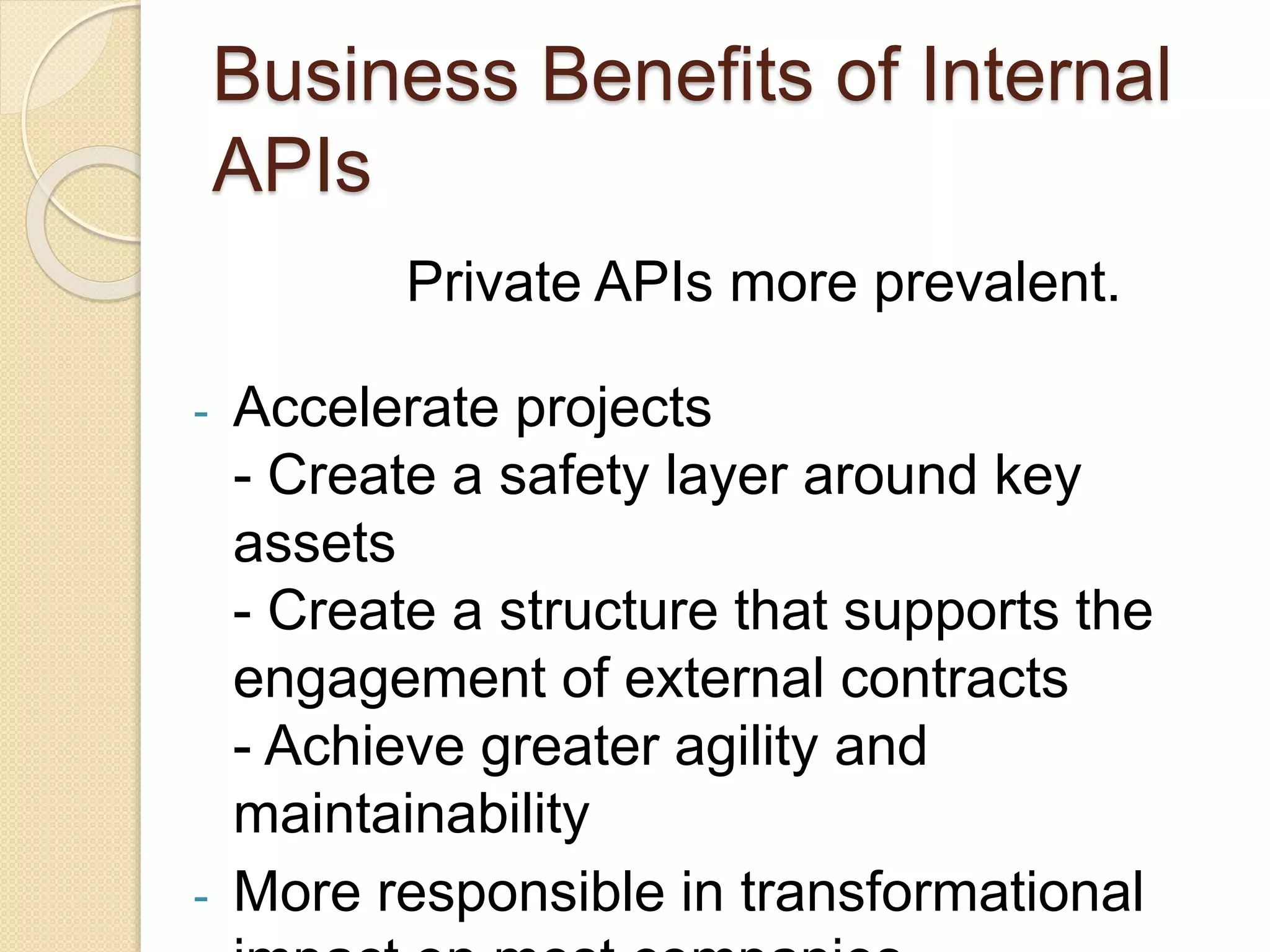 Business Benefits of Internal 
APIs 
Private APIs more prevalent. 
- Accelerate projects 
- Create a safety layer around key 
assets 
- Create a structure that supports the 
engagement of external contracts 
- Achieve greater agility and 
maintainability 
- More responsible in transformational 
impact on most companies 
 