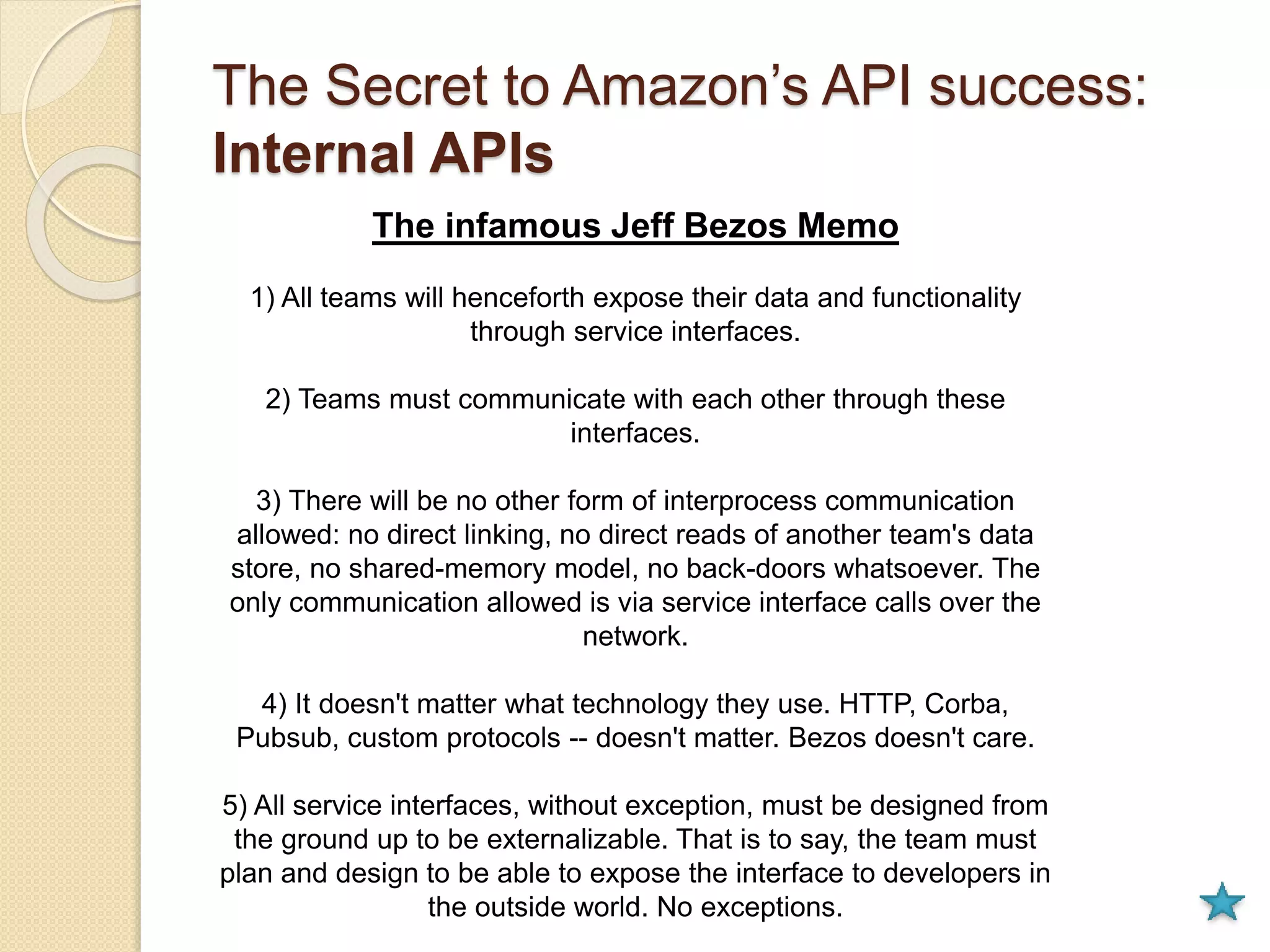 The Secret to Amazon’s API success: 
Internal APIs 
The infamous Jeff Bezos Memo 
1) All teams will henceforth expose their data and functionality 
through service interfaces. 
2) Teams must communicate with each other through these 
interfaces. 
3) There will be no other form of interprocess communication 
allowed: no direct linking, no direct reads of another team's data 
store, no shared-memory model, no back-doors whatsoever. The 
only communication allowed is via service interface calls over the 
network. 
4) It doesn't matter what technology they use. HTTP, Corba, 
Pubsub, custom protocols -- doesn't matter. Bezos doesn't care. 
5) All service interfaces, without exception, must be designed from 
the ground up to be externalizable. That is to say, the team must 
plan and design to be able to expose the interface to developers in 
the outside world. No exceptions. 
 