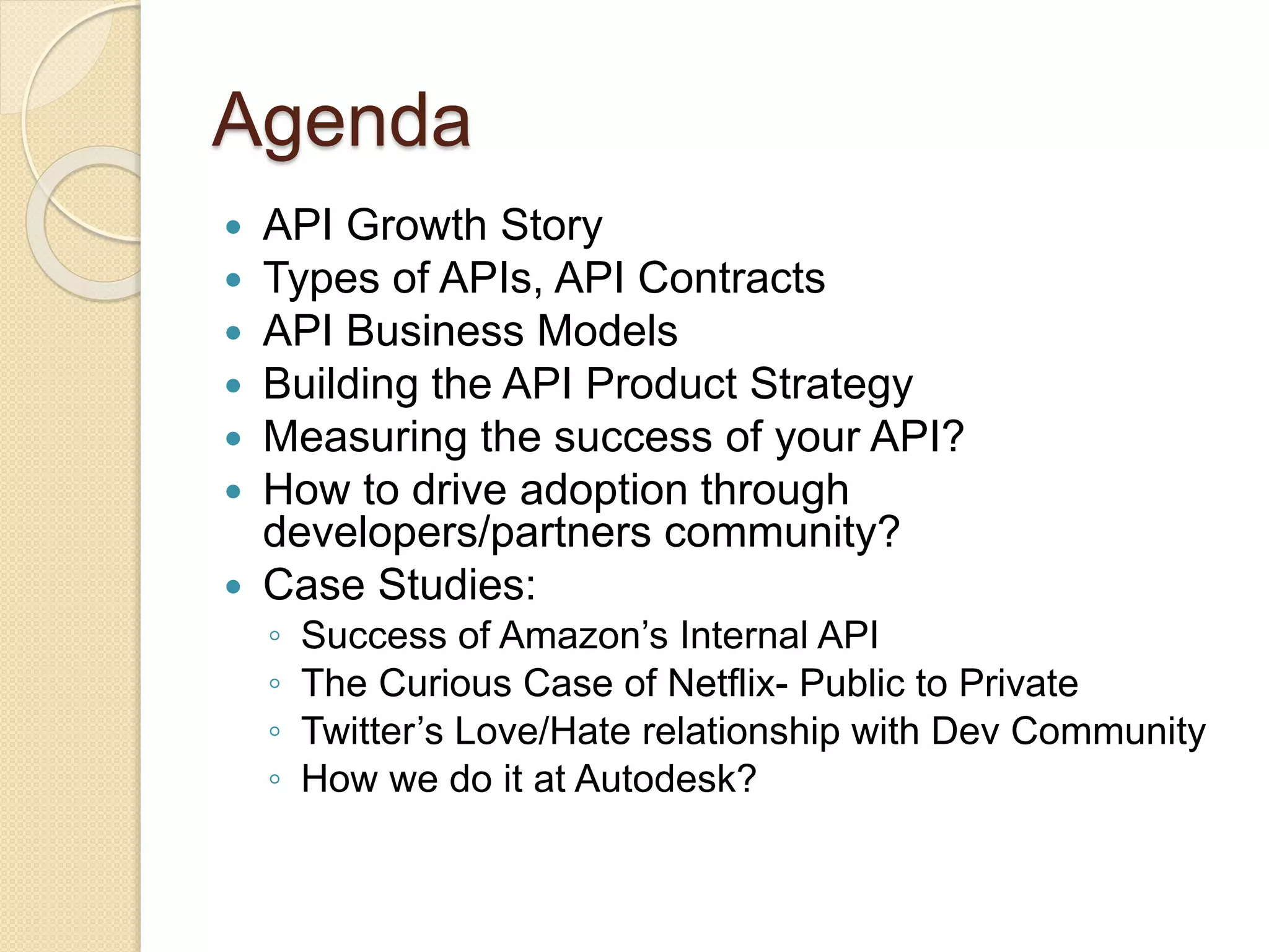 Agenda 
 API Growth Story 
 Types of APIs, API Contracts 
 API Business Models 
 Building the API Product Strategy 
 Measuring the success of your API? 
 How to drive adoption through 
developers/partners community? 
 Case Studies: 
◦ Success of Amazon’s Internal API 
◦ The Curious Case of Netflix- Public to Private 
◦ Twitter’s Love/Hate relationship with Dev Community 
◦ How we do it at Autodesk? 
 