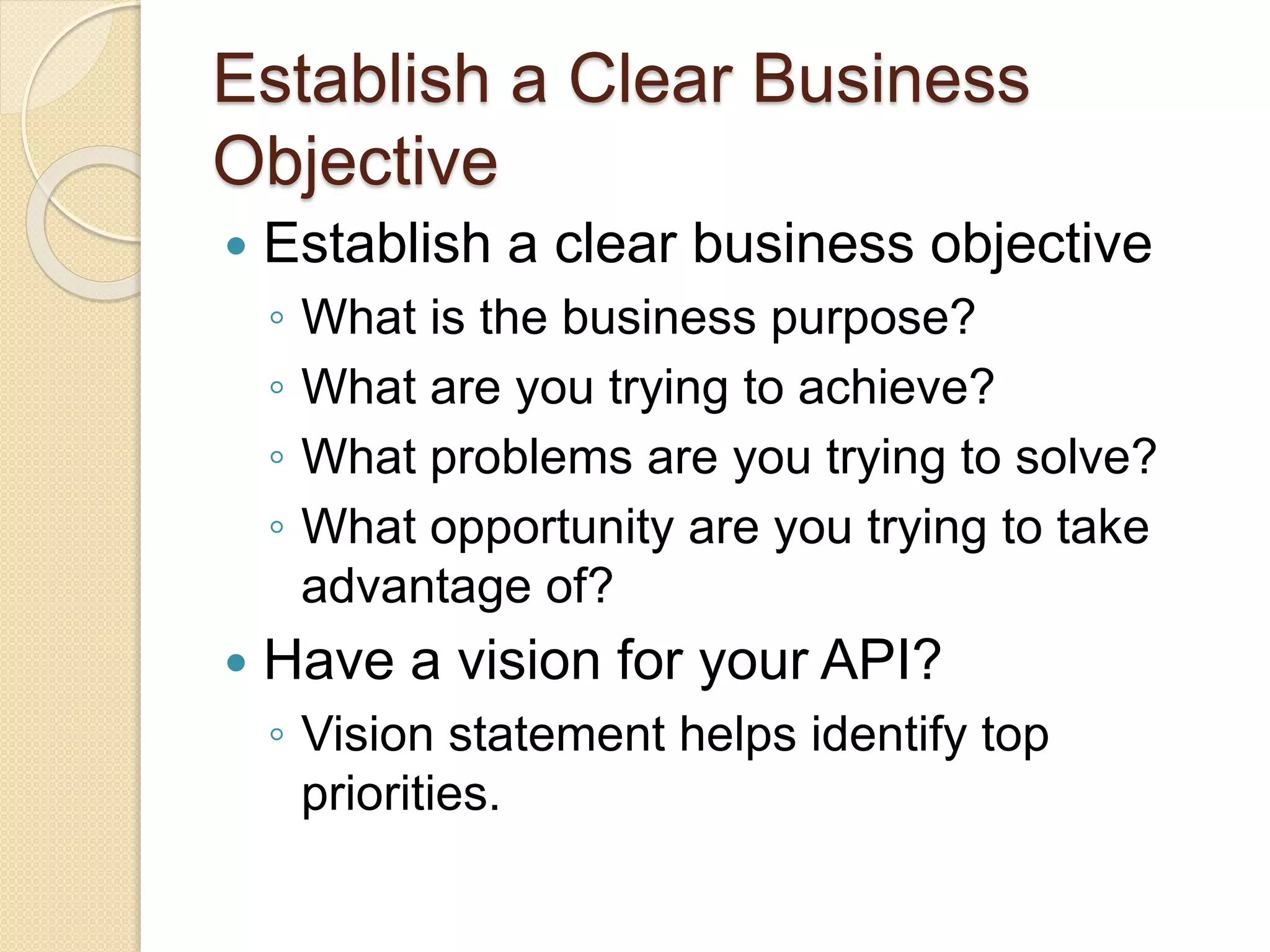 Establish a Clear Business 
Objective 
 Establish a clear business objective 
◦ What is the business purpose? 
◦ What are you trying to achieve? 
◦ What problems are you trying to solve? 
◦ What opportunity are you trying to take 
advantage of? 
 Have a vision for your API? 
◦ Vision statement helps identify top 
priorities. 
 