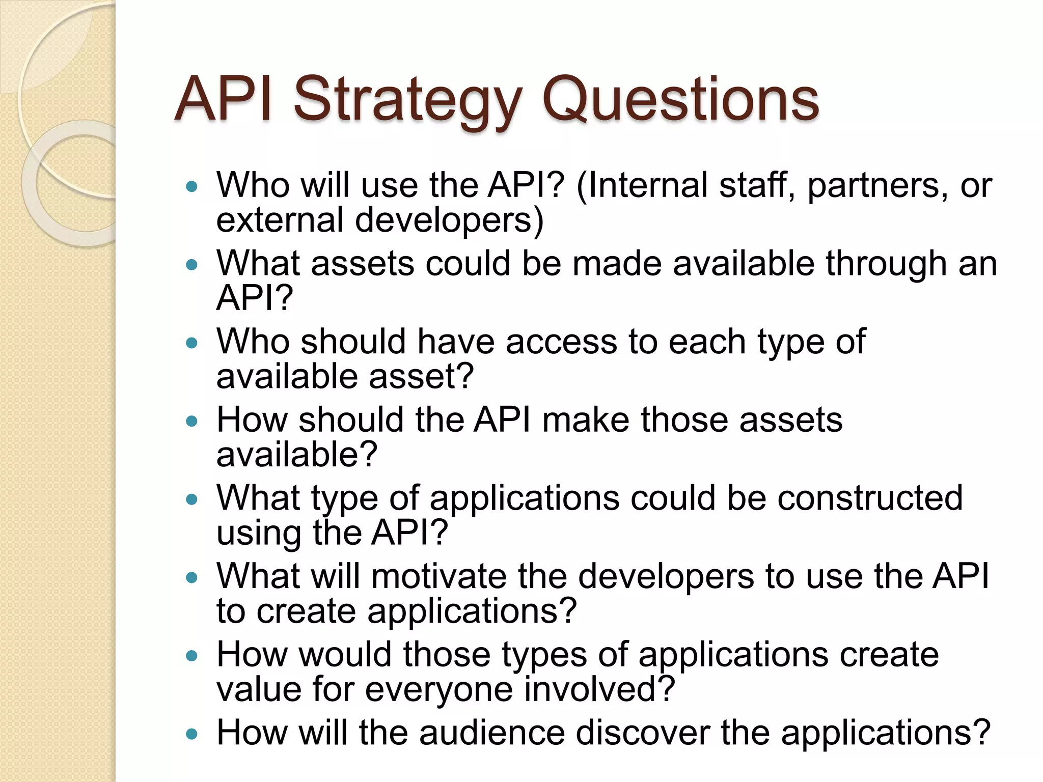 API Strategy Questions 
 Who will use the API? (Internal staff, partners, or 
external developers) 
 What assets could be made available through an 
API? 
 Who should have access to each type of 
available asset? 
 How should the API make those assets 
available? 
 What type of applications could be constructed 
using the API? 
 What will motivate the developers to use the API 
to create applications? 
 How would those types of applications create 
value for everyone involved? 
 How will the audience discover the applications? 
 