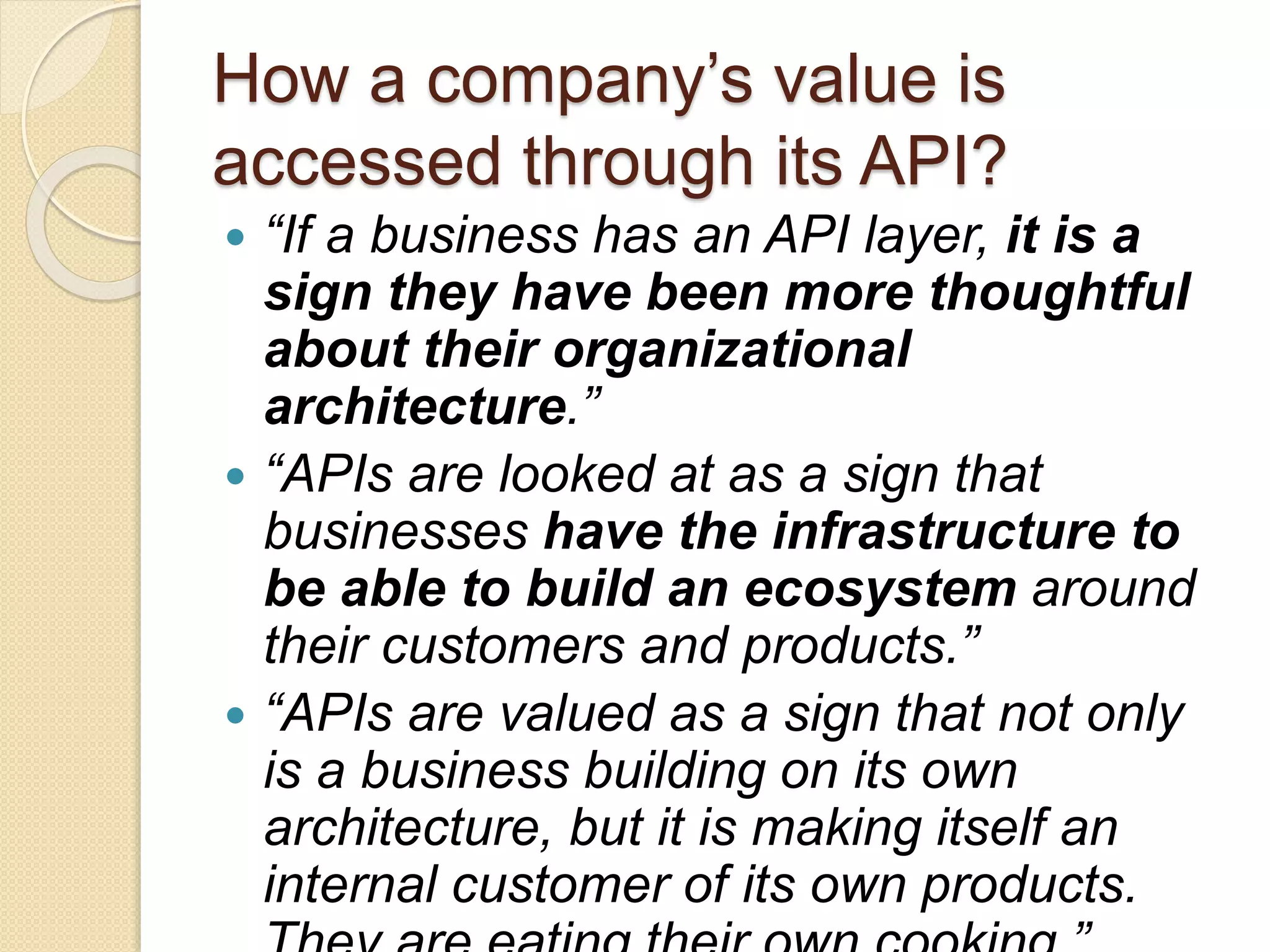 How a company’s value is 
accessed through its API? 
 “If a business has an API layer, it is a 
sign they have been more thoughtful 
about their organizational 
architecture.” 
 “APIs are looked at as a sign that 
businesses have the infrastructure to 
be able to build an ecosystem around 
their customers and products.” 
 “APIs are valued as a sign that not only 
is a business building on its own 
architecture, but it is making itself an 
internal customer of its own products. 
They are eating their own cooking.” 
 