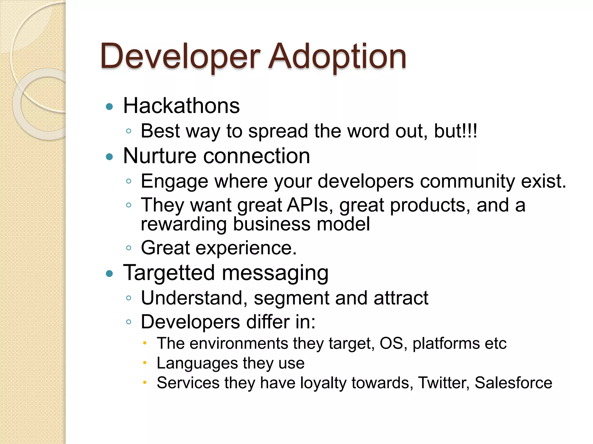 Developer Adoption 
 Hackathons 
◦ Best way to spread the word out, but!!! 
 Nurture connection 
◦ Engage where your developers community exist. 
◦ They want great APIs, great products, and a 
rewarding business model 
◦ Great experience. 
 Targetted messaging 
◦ Understand, segment and attract 
◦ Developers differ in: 
 The environments they target, OS, platforms etc 
 Languages they use 
 Services they have loyalty towards, Twitter, Salesforce 
 