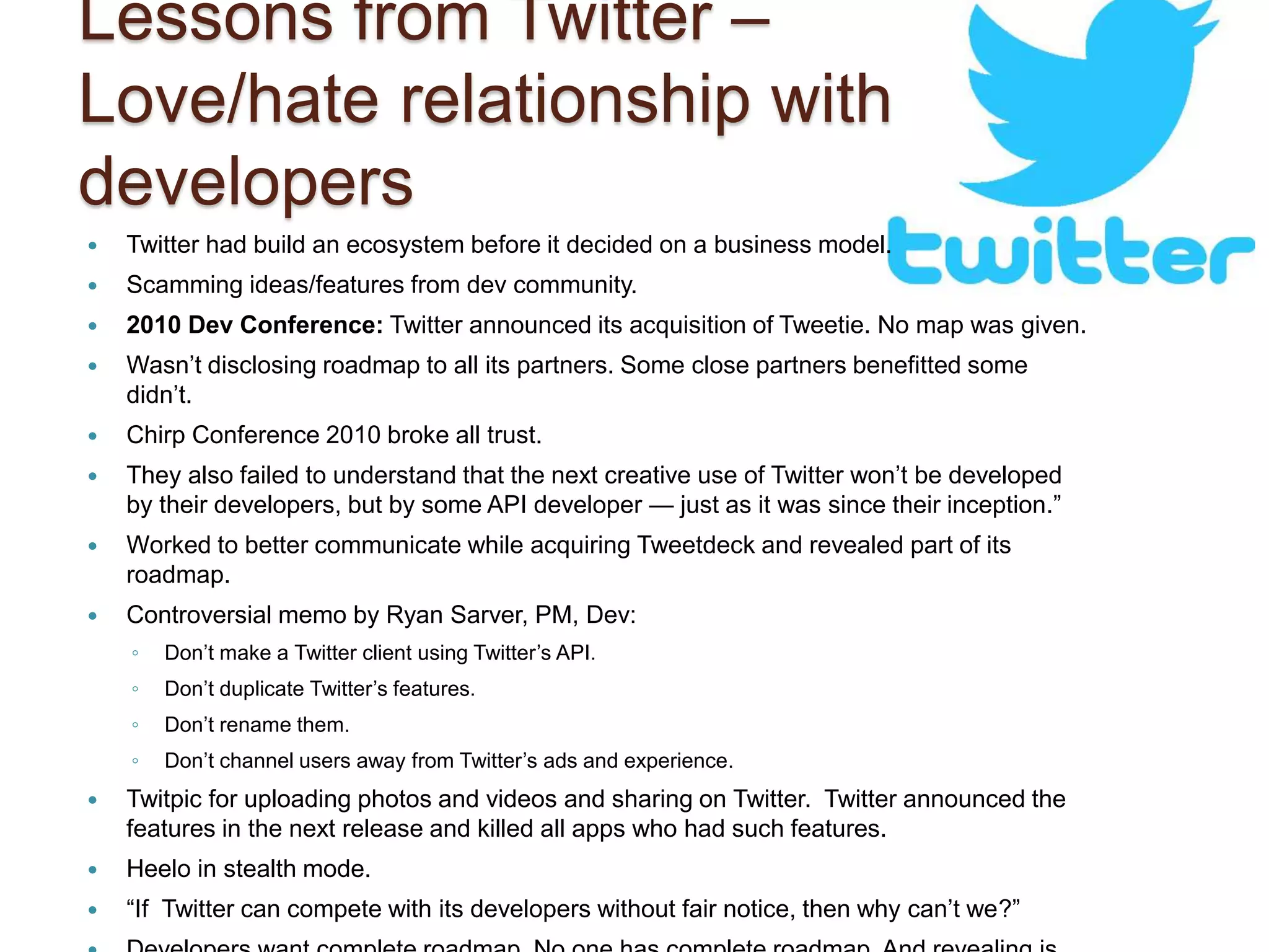 Lessons from Twitter – 
Love/hate relationship with 
developers 
 Twitter had build an ecosystem before it decided on a business model. 
 Scamming ideas/features from dev community. 
 2010 Dev Conference: Twitter announced its acquisition of Tweetie. No map was given. 
 Wasn’t disclosing roadmap to all its partners. Some close partners benefitted some 
didn’t. 
 Chirp Conference 2010 broke all trust. 
 They also failed to understand that the next creative use of Twitter won’t be developed 
by their developers, but by some API developer — just as it was since their inception.” 
 Worked to better communicate while acquiring Tweetdeck and revealed part of its 
roadmap. 
 Controversial memo by Ryan Sarver, PM, Dev: 
◦ Don’t make a Twitter client using Twitter’s API. 
◦ Don’t duplicate Twitter’s features. 
◦ Don’t rename them. 
◦ Don’t channel users away from Twitter’s ads and experience. 
 Twitpic for uploading photos and videos and sharing on Twitter. Twitter announced the 
features in the next release and killed all apps who had such features. 
 Heelo in stealth mode. 
 “If Twitter can compete with its developers without fair notice, then why can’t we?” 
 Developers want complete roadmap. No one has complete roadmap. And revealing is 
 