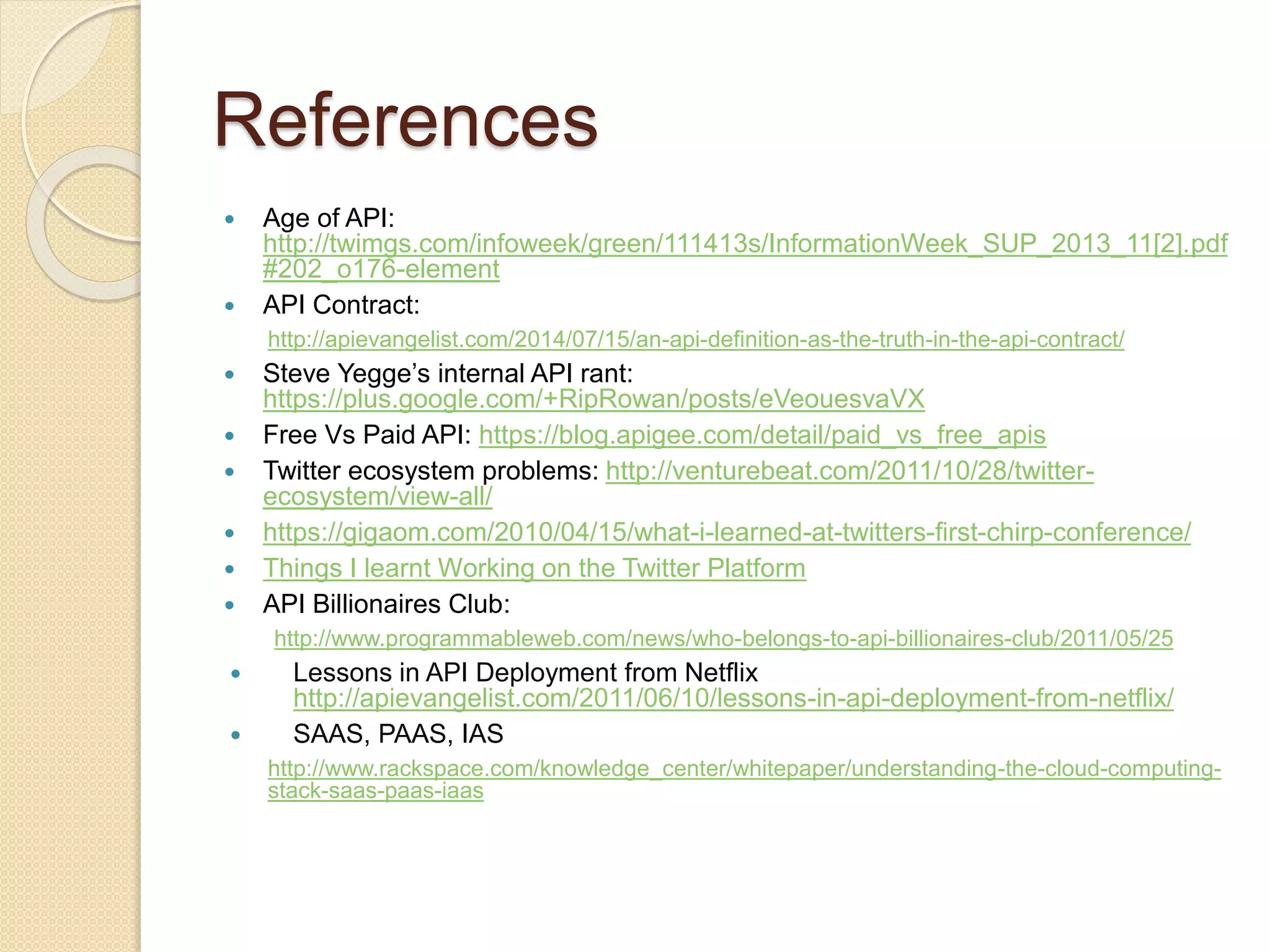 References 
 Age of API: 
http://twimgs.com/infoweek/green/111413s/InformationWeek_SUP_2013_11[2].pdf 
#202_o176-element 
 API Contract: 
http://apievangelist.com/2014/07/15/an-api-definition-as-the-truth-in-the-api-contract/ 
 Steve Yegge’s internal API rant: 
https://plus.google.com/+RipRowan/posts/eVeouesvaVX 
 Free Vs Paid API: https://blog.apigee.com/detail/paid_vs_free_apis 
 Twitter ecosystem problems: http://venturebeat.com/2011/10/28/twitter-ecosystem/ 
view-all/ 
 https://gigaom.com/2010/04/15/what-i-learned-at-twitters-first-chirp-conference/ 
 Things I learnt Working on the Twitter Platform 
 API Billionaires Club: 
http://www.programmableweb.com/news/who-belongs-to-api-billionaires-club/2011/05/25 
 Lessons in API Deployment from Netflix 
http://apievangelist.com/2011/06/10/lessons-in-api-deployment-from-netflix/ 
 SAAS, PAAS, IAS 
http://www.rackspace.com/knowledge_center/whitepaper/understanding-the-cloud-computing-stack- 
saas-paas-iaas 
 