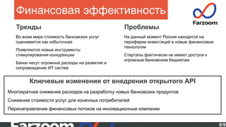 6/9
Финансовая эффективность
Тренды
Ключевые изменения от внедрения открытого API
Многократное снижение расходов на разработку новых банковских продуктов
Снижение стоимости услуг для конечных потребителей
Перенаправление финансовых потоков на инновационные компании
Во всем мире стоимость банковских услуг
оценивается как избыточная
Появляются новые инструменты
стимулирования конкуренции
Банки несут огромные расходы на развитие и
сопровождение ИТ систем
Проблемы
На данный момент Россия находится на
периферии инвестиций в новые финансовые
технологии
Стартапы фактически не имеют доступа к
огромным банковским бюджетам
 