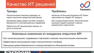 7/9
Качество ИТ решений
Тренды
Ключевые изменения от внедрения открытого API
Рост качества решений, создаваемых стартапами и малыми технологическими компаниями
Эффективное использование новых технологических платформ
Повышение уровня безопасности и отказоустойчивости в банковской системе
Технологические компании переходят на
новые технологии гораздо быстрее банков
Банковская сфера задает высокие стандарты
безопасности и эксплуатационных параметров
Публичность ИТ решений дает импульс по
росту их качества
Проблемы
Несмотря на большие вложения в ИТ, банки
практически не создают ИТ продукты
Без стандартизации малые технологические
компании создают решения с массой
уязвимостей и недостатков
 
