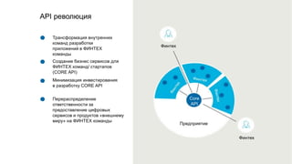 Финтех
Финтех
Трансформация внутренних
команд разработки
приложений в ФИНТЕХ
команды
Создание бизнес сервисов для
ФИНТЕХ команд/ стартапов
(CORE API)
Минимизация инвестирования
в разработку CORE API
Перераспределение
ответственности за
предоставление цифровых
сервисов и продуктов «внешнему
миру» на ФИНТЕХ команды
API революция
Предприятие
Core
API
 