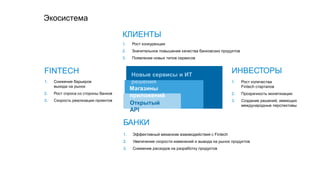 1. Рост конкуренции
2. Значительное повышение качества банковских продуктов
3. Появление новых типов сервисов
1. Рост количества
Fintech стартапов
2. Прозрачность монетизации
3. Создание решений, имеющих
международные перспективы
1. Снижение барьеров
выхода на рынок
2. Рост спроса со стороны банков
3. Скорость реализации проектов
1. Эффективный механизм взаимодействия с Fintech
2. Увеличение скорости изменений и вывода на рынок продуктов
3. Снижение расходов на разработку продуктов
Экосистема
КЛИЕНТЫ
БАНКИ
FINTECH ИНВЕСТОРЫ
Открытый
API
Магазины
приложений
Новые сервисы и ИТ
решения
 