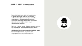 USE-CASE. Мошенники
Банки несут убытки от действий мошенников.
В частности, к этому приводит отсутствие
необходимой информации, которая могла бы
предотвратить проведение мошеннических
транзакций. Например, в России не существует
единого реестра по физическим лицам
–мошенникам, умершим.
При этом в разных банках фрагментировано хранится
эта информация, полученная в процессе работы.
Необходимо реализовать обмен информацией между
Банками по физическим лицам при этом
не дискредитируя персональных данных.
 