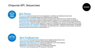 Открытое API. Экосистема
Для Банка
Голос рынка. Дополнительный источник информации о наиболее востребованной клиентами
функциональности как драйвер развития внутрибанковских платформ
Cоdeveloping & Comarketing. Совместный вывод инновационных продуктов за счет синергии знаний
Croudtesting. Высокий уровень качества предоставляемых сервисов за счет независимого тестирования
White outsourcing. Внешний разработчик создает ПО на платформе и под технологическим контролем Банка
Платформизация. Технологический драйвер по развитию платформенных решений на базе MSA архитектуры
Применение Open API стандартов. Возможность быстрой интеграции с мировыми финансовыми площадками
Развитие партнерских программ: с госорганами, поставщиками услуг и продуктов, регуляторами, сатрапами,
другими банками и финансовыми сообществами и т.п.
Для Сообщества
Голос рынка. Институциональное развитие рынка цифровых финансовых услуг
Клиентская база. Доступ к широкой клиентской аудитории Банка
Обогащение функциональности сторонних приложений за счет использования
финансовых услуг самого крупного провайдера в России
Возможность продвижение продуктов под брэндом Сбербанка
Точка роста для инновационных ИТ компаний и стартапов
ЗАЧЕМ?
 