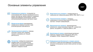 Основные элементы управления
Юридическая форма присоединения,
коммерческих взаимоотношений и прав
интеллектуальной собственности
Операционные элементы: соглашения на
использование API, метрики производительности,
уровни партнерства, уровни сервиса и поддержки,
модели дистрибуции и монетизации, процесс
авторизации/деавторизации партнеров и аудит
Функциональные элементы: функциональные
возможности, предоставляемые через API, и семантика
данных, инструменты и средства работы с API
Организационные элементы: команда,
политика и каталог API, владелец
процесса, программа или текущая
деятельность
Экосистема: сообщества независимых
разработчиков, институциональные
сообщества и консорциумы, программы
привлечения и кампании продвижения,
обучение и передача знаний
Индустриальные стандарты: стандартизация на
локальном или глобальном уровне (SEPA, PSD, SWIFT и т.д.)
Технологические стандарты: стандарты,
применимые ко многим индустриям (HTTP/HTTPS
протокол интернет коммуникаций)
Архитектурный подход: каталогизация внутренних
сервисов, создание уровня абстракции (API шлюз,
интерфейс к КСШ), создание REST сервисов
Информационная безопасность и модель рисков:
протоколы и средства аутентификации пользователей и
контроля потока данных на всех этапах цепочки поставок
сервисов
КАК?
 