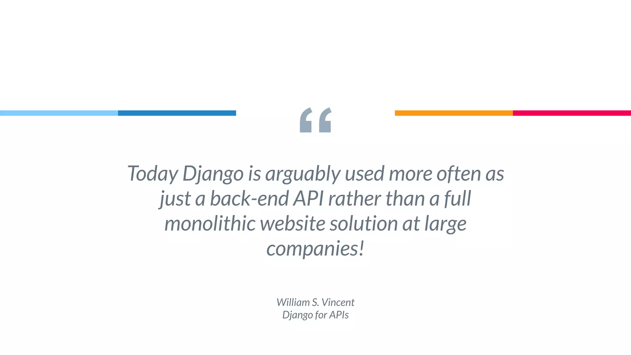 “Today Django is arguably used more often as
just a back-end API rather than a full
monolithic website solution at large
companies!
William S. Vincent
Django for APIs
 