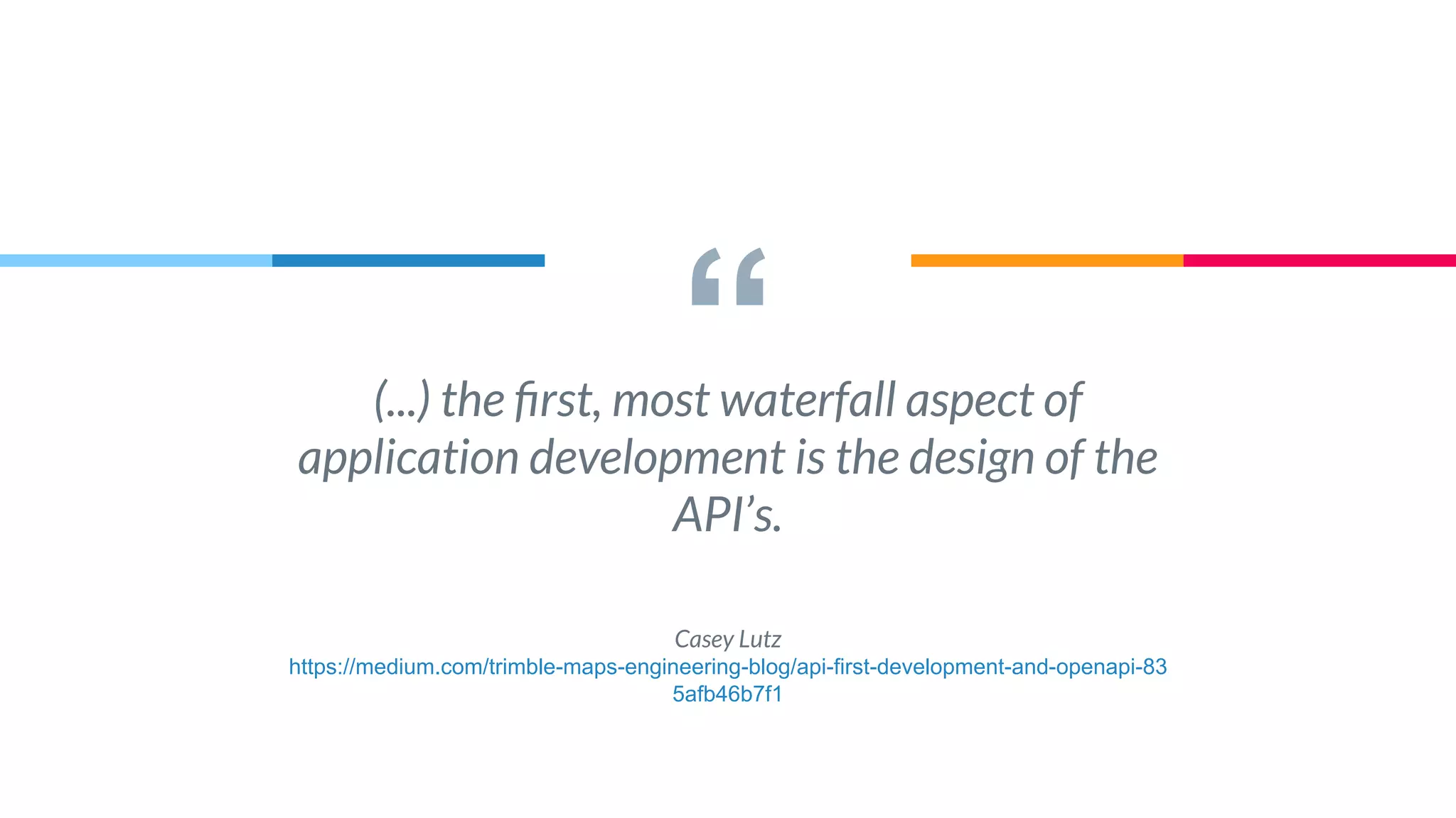 “(...) the ﬁrst, most waterfall aspect of
application development is the design of the
API’s.
Casey Lutz
https://medium.com/trimble-maps-engineering-blog/api-first-development-and-openapi-83
5afb46b7f1
 