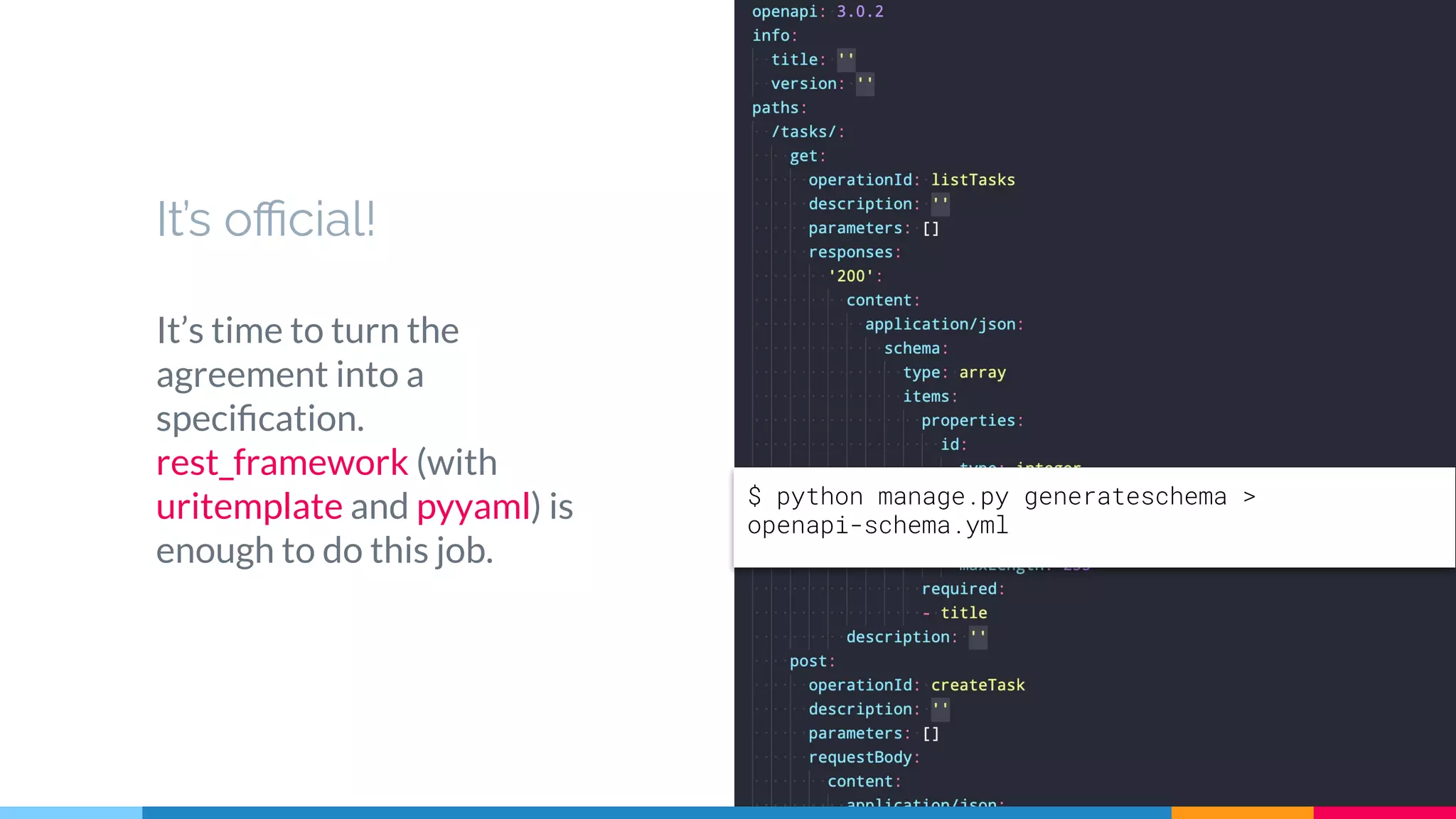 It’s oﬃcial!
It’s time to turn the
agreement into a
speciﬁcation.
rest_framework (with
uritemplate and pyyaml) is
enough to do this job.
26
$ python manage.py generateschema >
openapi-schema.yml
 