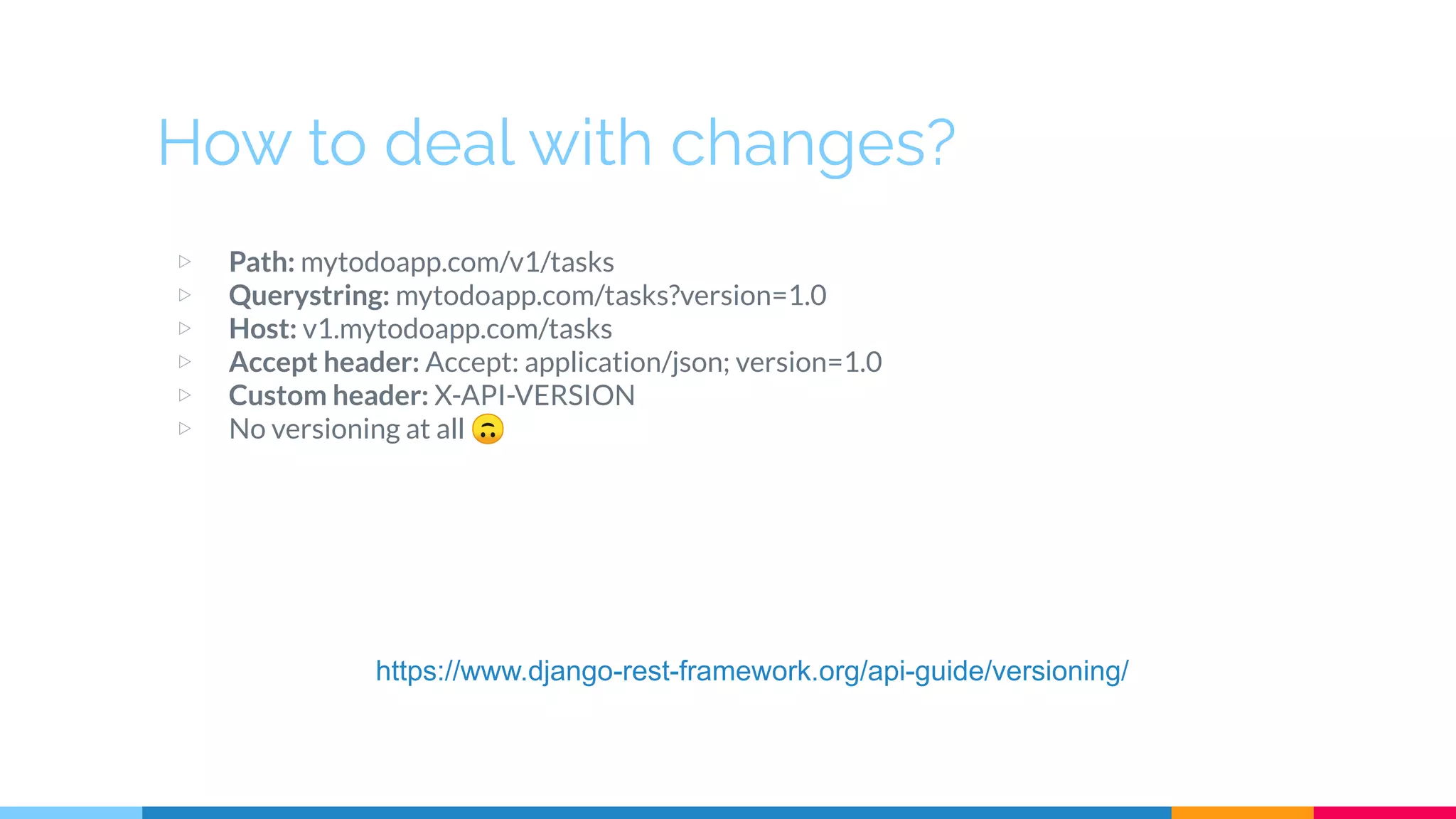 How to deal with changes?
▷ Path: mytodoapp.com/v1/tasks
▷ Querystring: mytodoapp.com/tasks?version=1.0
▷ Host: v1.mytodoapp.com/tasks
▷ Accept header: Accept: application/json; version=1.0
▷ Custom header: X-API-VERSION
▷ No versioning at all 🙃
https://www.django-rest-framework.org/api-guide/versioning/
 
