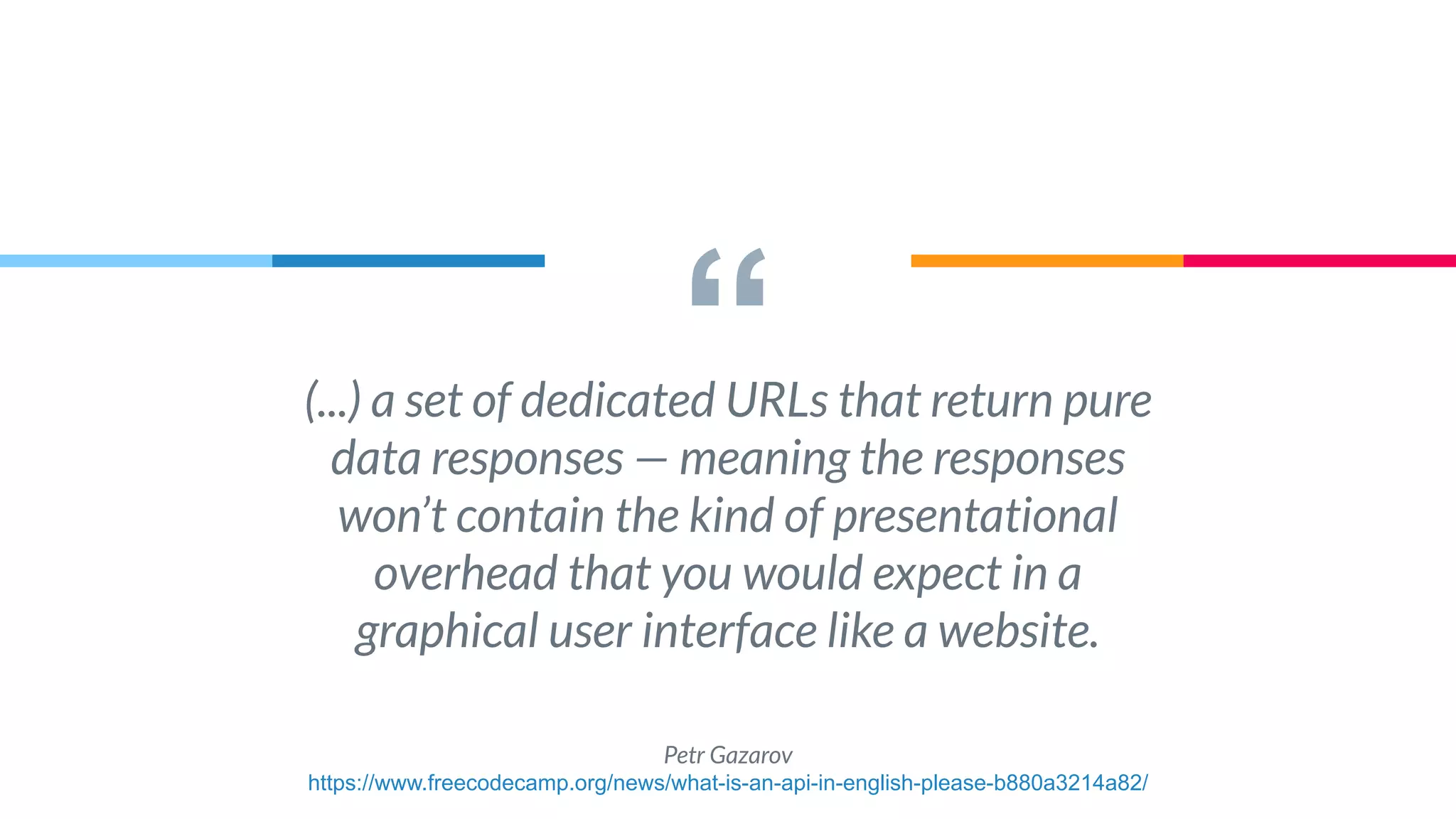 “(...) a set of dedicated URLs that return pure
data responses — meaning the responses
won’t contain the kind of presentational
overhead that you would expect in a
graphical user interface like a website.
Petr Gazarov
https://www.freecodecamp.org/news/what-is-an-api-in-english-please-b880a3214a82/
 