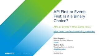 Conﬁdential │ ©2020 VMware, Inc.
API First or Events
First: Is it a Binary
Choice?
Madhav Sathe
Cloud Applications Architect
@madhav_sathe
Last Updated:
September 2020
Rohit Kelapure
Solution Architect VMware
@rkela
APIs or Events ? What Came First ?
https://miro.com/app/board/o9J_koawt4w=/
 