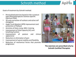 Schroth method
Goals of treatment by Schroth method:
• Personalized exercises based on the curvature
type (Physiotherapeutic Scoliosis Specific
Exercises-PSSE)
• 3D auto-correction of scoliosis and active self
elongation
• Angle Trunk Rotation (ATR) improvement and
prevention of flatback
• Activities of Daily Living (ADL ) training
• Improvement of Vital Capacity (VC) and
breathing function
• Improvement of posture and clinical
appearance
• Reduction or elimination of pain
• Improvement of spinal mobility and flexibility
• Reduction of mechanical forces that promote
progression
The exercises are prescribed only by
Schroth Certified Therapists
 