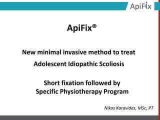 Short fixation followed by
Specific Physiotherapy Program
ApiFix®
New minimal invasive method to treat
Adolescent Idiopathic Scoliosis
Nikos Karavidas, MSc, PT
 