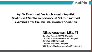 ApiFix Treatment For Adolescent Idiopathic
Scoliosis (AIS): The importance of Schroth method
exercises after the minimal invasive operation
Nikos Karavidas, MSc, PT
Certified Schroth (BSPTS) Therapist
Certified Schroth Best Practice Therapist
Certified SEAS Therapist
Certified McKenzie Therapist
MSc Sports Physiotherapy, Cardiff University
 