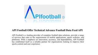 API Football Offer Technical Advance Football Data Feed API
API Football is a leading provider of complete football data solutions, provide a range
of services that cater to the requirements of mobile applications, sports websites, and
platforms. With a emphasis on innovation, accuracy, and dependability, API Football
has established itself as a reliable partner for organizations looking to improve their
sports content and user experience
 