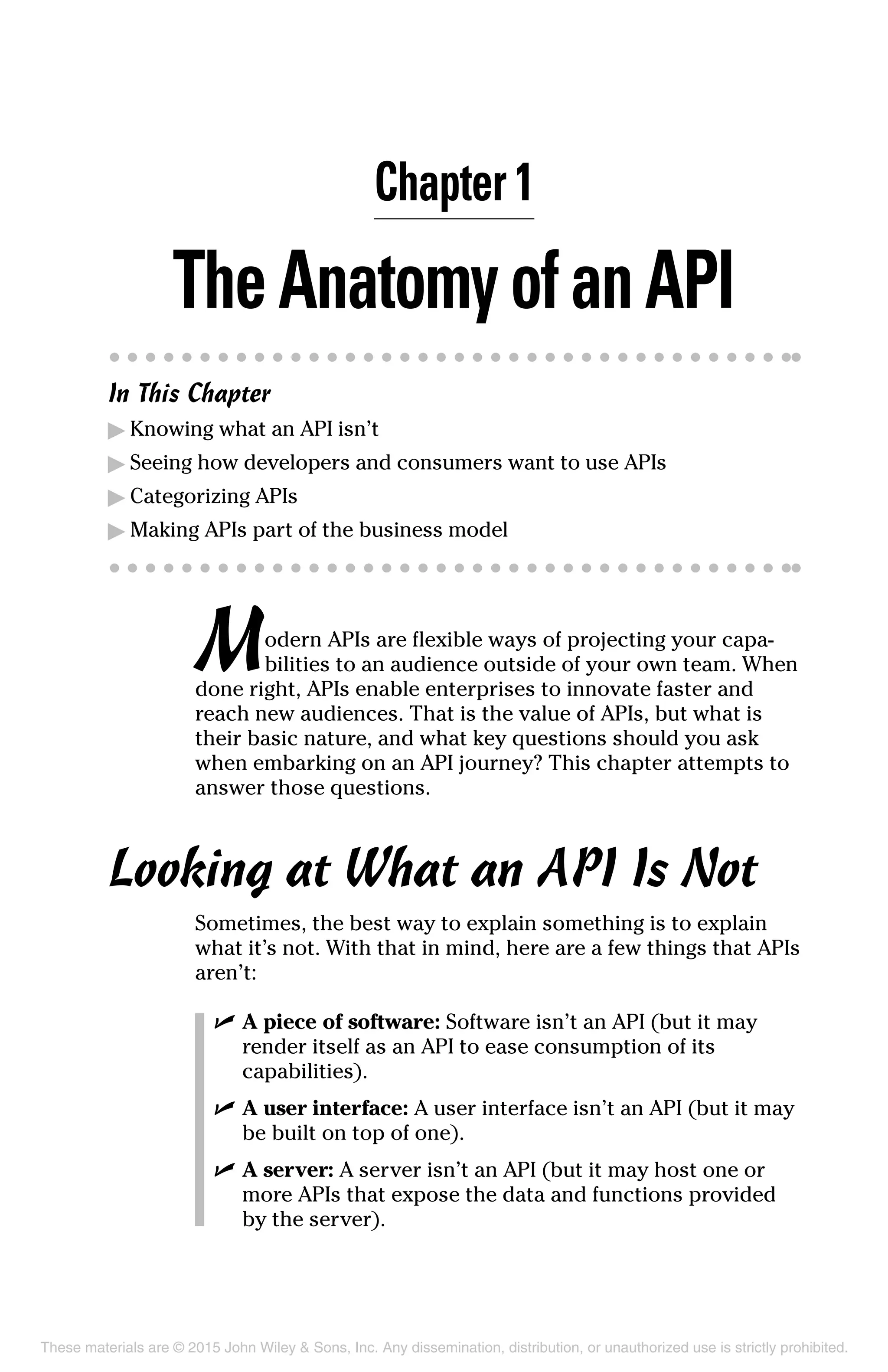 Chapter 1
TheAnatomyofanAPI
In This Chapter
▶	Knowing what an API isn’t
▶	Seeing how developers and consumers want to use APIs
▶	Categorizing APIs
▶	Making APIs part of the business model
Modern APIs are flexible ways of projecting your capa-
bilities to an audience outside of your own team. When
done right, APIs enable enterprises to innovate faster and
reach new audiences. That is the value of APIs, but what is
their basic nature, and what key questions should you ask
when embarking on an API journey? This chapter attempts to
answer those questions.
Looking at What an API Is Not
Sometimes, the best way to explain something is to explain
what it’s not. With that in mind, here are a few things that APIs
aren’t:
	 ✓	A piece of software: Software isn’t an API (but it may
render itself as an API to ease consumption of its
capabilities).
	 ✓	A user interface: A user interface isn’t an API (but it may
be built on top of one).
	 ✓	A server: A server isn’t an API (but it may host one or
more APIs that expose the data and functions provided
by the server).
These materials are © 2015 John Wiley & Sons, Inc. Any dissemination, distribution, or unauthorized use is strictly prohibited.
 