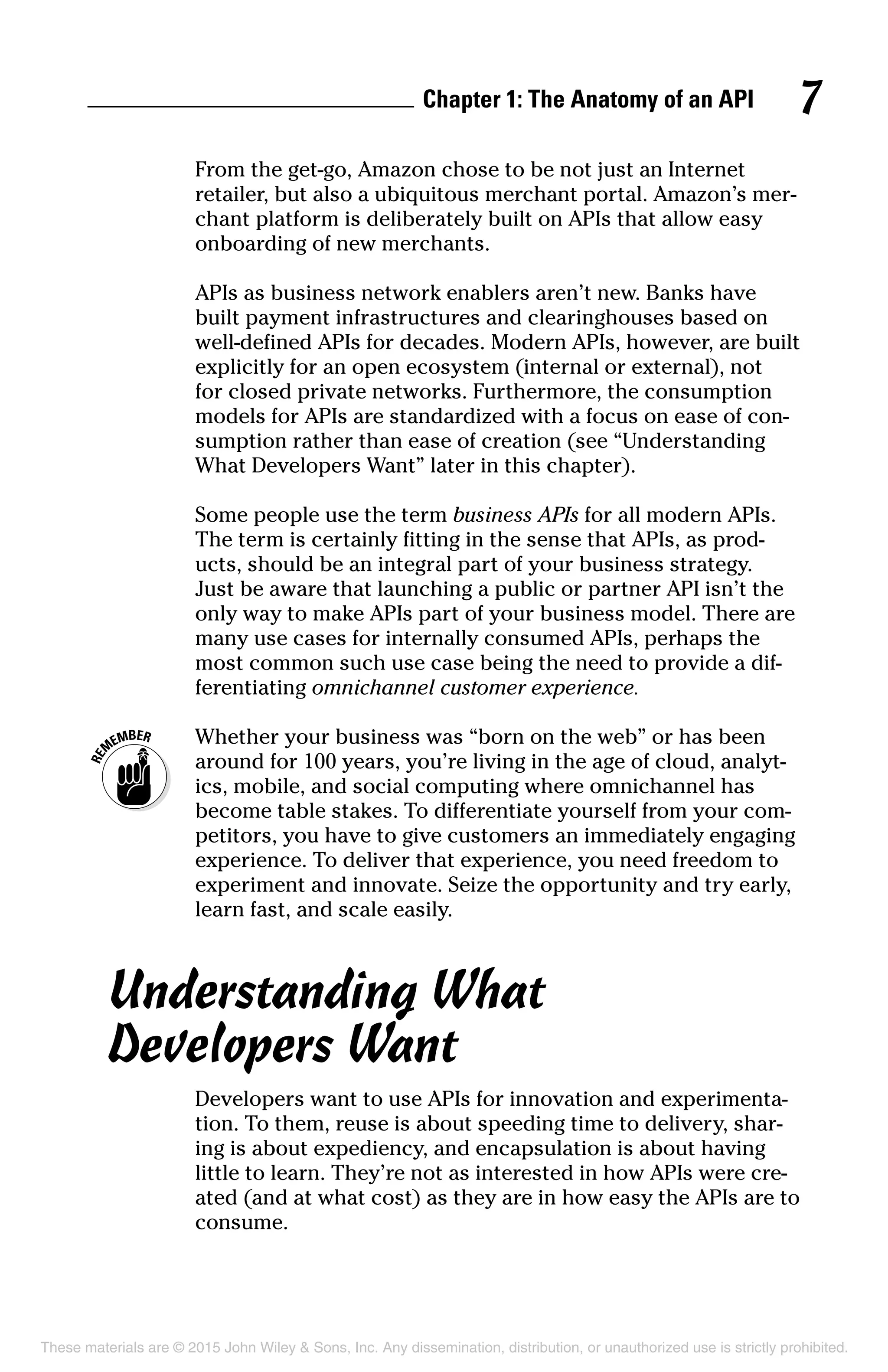 Chapter 1: The Anatomy of an API 7
From the get-go, Amazon chose to be not just an Internet
retailer, but also a ubiquitous merchant portal. Amazon’s mer-
chant platform is deliberately built on APIs that allow easy
onboarding of new merchants.
APIs as business network enablers aren’t new. Banks have
built payment infrastructures and clearinghouses based on
well-defined APIs for decades. Modern APIs, however, are built
explicitly for an open ecosystem (internal or external), not
for closed private networks. Furthermore, the consumption
models for APIs are standardized with a focus on ease of con-
sumption rather than ease of creation (see “Understanding
What Developers Want” later in this chapter).
Some people use the term business APIs for all modern APIs.
The term is certainly fitting in the sense that APIs, as prod-
ucts, should be an integral part of your business strategy.
Just be aware that launching a public or partner API isn’t the
only way to make APIs part of your business model. There are
many use cases for internally consumed APIs, perhaps the
most common such use case being the need to provide a dif-
ferentiating omnichannel customer experience.
	 Whether your business was “born on the web” or has been
around for 100 years, you’re living in the age of cloud, analyt-
ics, mobile, and social computing where omnichannel has
become table stakes. To differentiate yourself from your com-
petitors, you have to give customers an immediately engaging
experience. To deliver that experience, you need freedom to
experiment and innovate. Seize the opportunity and try early,
learn fast, and scale easily.
Understanding What
Developers Want
Developers want to use APIs for innovation and experimenta-
tion. To them, reuse is about speeding time to delivery, shar-
ing is about expediency, and encapsulation is about having
little to learn. They’re not as interested in how APIs were cre-
ated (and at what cost) as they are in how easy the APIs are to
consume.
These materials are © 2015 John Wiley & Sons, Inc. Any dissemination, distribution, or unauthorized use is strictly prohibited.
 