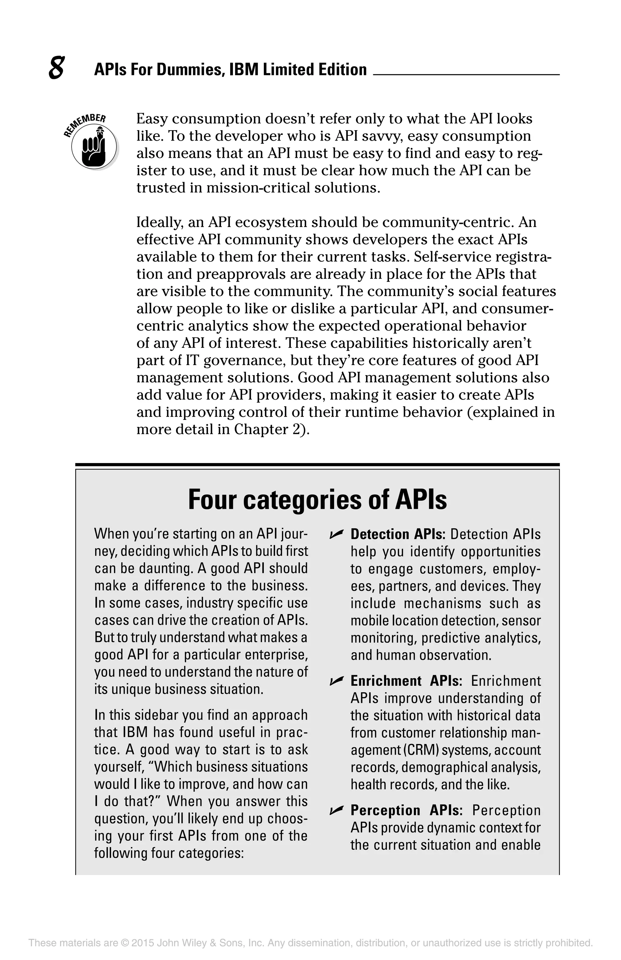 APIs For Dummies, IBM Limited Edition8
	 Easy consumption doesn’t refer only to what the API looks
like. To the developer who is API savvy, easy consumption
also means that an API must be easy to find and easy to reg-
ister to use, and it must be clear how much the API can be
trusted in mission-critical solutions.
Ideally, an API ecosystem should be community-centric. An
effective API community shows developers the exact APIs
available to them for their current tasks. Self-service registra-
tion and preapprovals are already in place for the APIs that
are visible to the community. The community’s social features
allow people to like or dislike a particular API, and consumer-
centric analytics show the expected operational behavior
of any API of interest. These capabilities historically aren’t
part of IT governance, but they’re core features of good API
management solutions. Good API management solutions also
add value for API providers, making it easier to create APIs
and improving control of their runtime behavior (explained in
more detail in Chapter 2).
Four categories of APIs
When you’re starting on an API jour-
ney, deciding which APIs to build first
can be daunting. A good API should
make a difference to the business.
In some cases, industry specific use
cases can drive the creation of APIs.
But to truly understand what makes a
good API for a particular enterprise,
you need to understand the nature of
its unique business situation.
In this sidebar you find an approach
that IBM has found useful in prac-
tice. A good way to start is to ask
yourself, “Which business situations
would I like to improve, and how can
I do that?” When you answer this
question, you’ll likely end up choos-
ing your first APIs from one of the
following four categories:
	✓	Detection APIs: Detection APIs
help you identify opportunities
to engage customers, employ-
ees, partners, and devices. They
include mechanisms such as
mobile location detection, sensor
monitoring, predictive analytics,
and human observation.
	✓	Enrichment APIs: Enrichment
APIs improve understanding of
the situation with historical data
from customer relationship man-
agement(CRM)systems,account
records, demographical analysis,
health records, and the like.
	✓	Perception APIs: Perception
APIs provide dynamic context for
the current situation and enable
These materials are © 2015 John Wiley & Sons, Inc. Any dissemination, distribution, or unauthorized use is strictly prohibited.
 