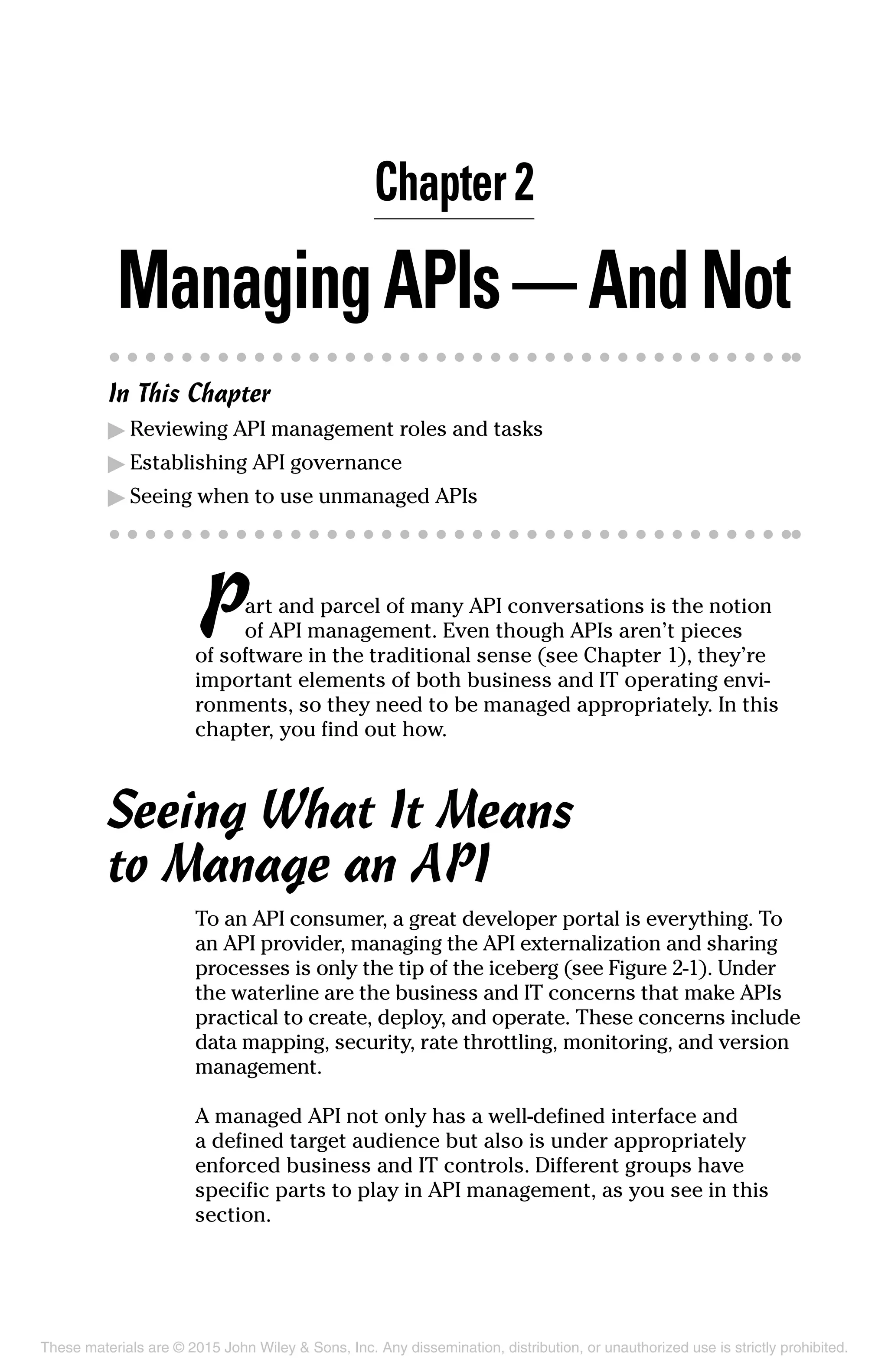 Chapter 2
ManagingAPIs — AndNot
In This Chapter
▶	Reviewing API management roles and tasks
▶	Establishing API governance
▶	Seeing when to use unmanaged APIs
Part and parcel of many API conversations is the notion
of API management. Even though APIs aren’t pieces
of software in the traditional sense (see Chapter 1), they’re
important elements of both business and IT operating envi-
ronments, so they need to be managed appropriately. In this
chapter, you find out how.
Seeing What It Means
to Manage an API
To an API consumer, a great developer portal is everything. To
an API provider, managing the API externalization and sharing
processes is only the tip of the iceberg (see Figure 2-1). Under
the waterline are the business and IT concerns that make APIs
practical to create, deploy, and operate. These concerns include
data mapping, security, rate throttling, monitoring, and version
management.
A managed API not only has a well-defined interface and
a defined target audience but also is under appropriately
enforced business and IT controls. Different groups have
specific parts to play in API management, as you see in this
section.
These materials are © 2015 John Wiley & Sons, Inc. Any dissemination, distribution, or unauthorized use is strictly prohibited.
 