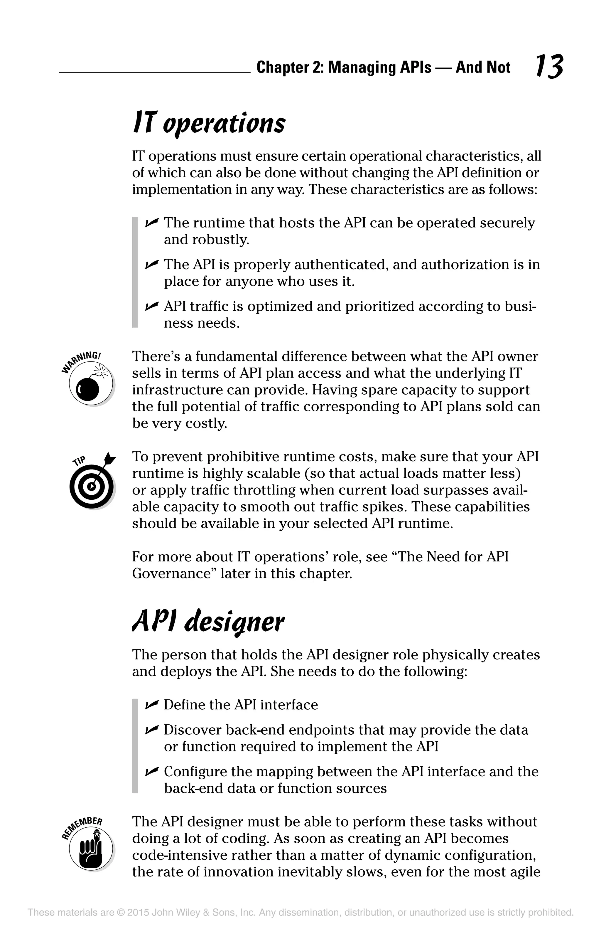 Chapter 2: Managing APIs — And Not 13
IT operations
IT operations must ensure certain operational characteristics, all
of which can also be done without changing the API definition or
implementation in any way. These characteristics are as follows:
	 ✓	The runtime that hosts the API can be operated securely
and robustly.
	 ✓	The API is properly authenticated, and authorization is in
place for anyone who uses it.
	 ✓	API traffic is optimized and prioritized according to busi-
ness needs.
	 There’s a fundamental difference between what the API owner
sells in terms of API plan access and what the underlying IT
infrastructure can provide. Having spare capacity to support
the full potential of traffic corresponding to API plans sold can
be very costly.
	 To prevent prohibitive runtime costs, make sure that your API
runtime is highly scalable (so that actual loads matter less)
or apply traffic throttling when current load surpasses avail-
able capacity to smooth out traffic spikes. These capabilities
should be available in your selected API runtime.
For more about IT operations’ role, see “The Need for API
Governance” later in this chapter.
API designer
The person that holds the API designer role physically creates
and deploys the API. She needs to do the following:
	 ✓	Define the API interface
	 ✓	Discover back-end endpoints that may provide the data
or function required to implement the API
	 ✓	Configure the mapping between the API interface and the
back-end data or function sources
	 The API designer must be able to perform these tasks without
doing a lot of coding. As soon as creating an API becomes
code-intensive rather than a matter of dynamic configuration,
the rate of innovation inevitably slows, even for the most agile
These materials are © 2015 John Wiley  Sons, Inc. Any dissemination, distribution, or unauthorized use is strictly prohibited.
 