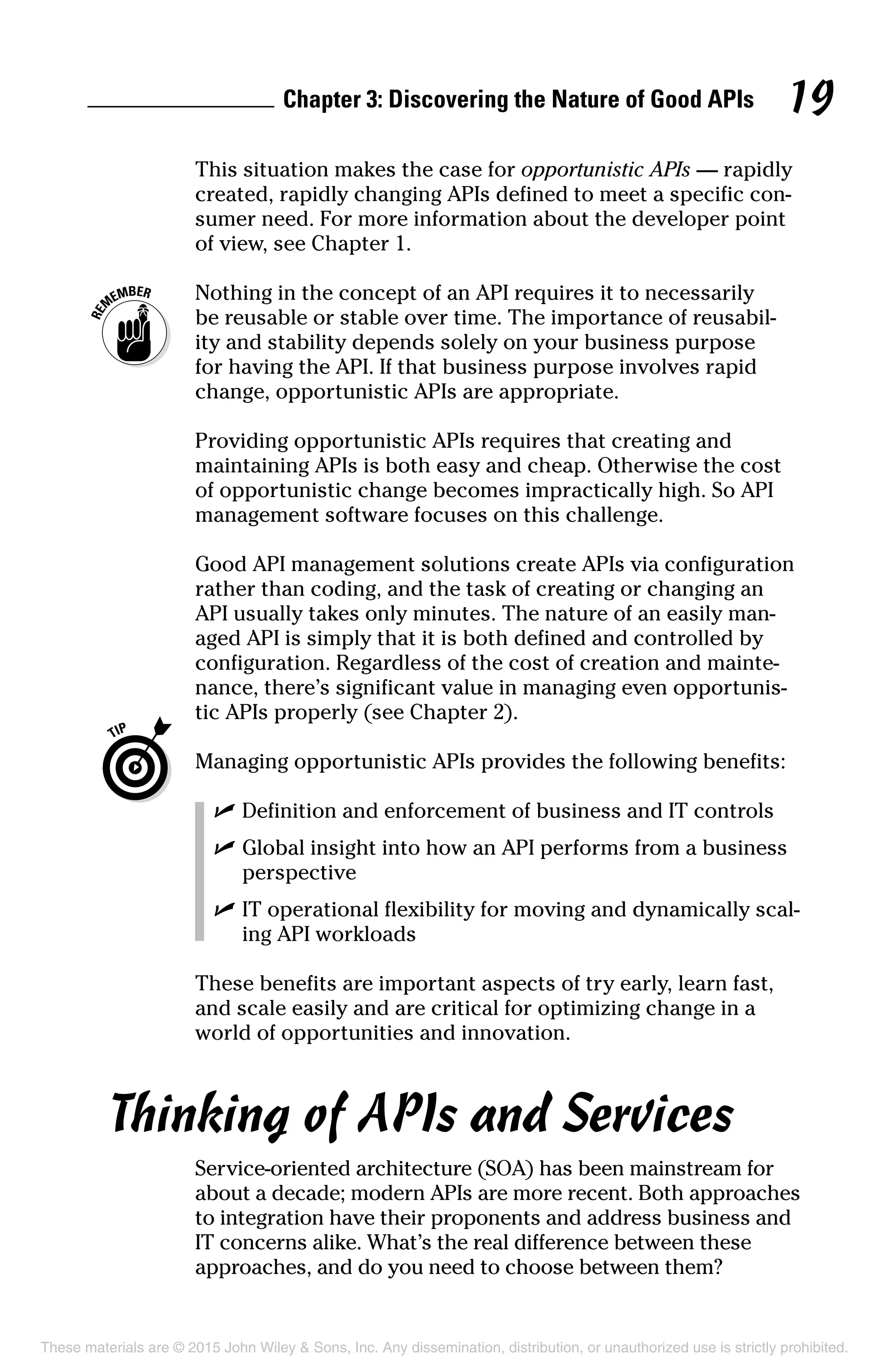 Chapter 3: Discovering the Nature of Good APIs 19
This situation makes the case for opportunistic APIs — rapidly
created, rapidly changing APIs defined to meet a specific con-
sumer need. For more information about the developer point
of view, see Chapter 1.
	 Nothing in the concept of an API requires it to necessarily
be reusable or stable over time. The importance of reusabil-
ity and stability depends solely on your business purpose
for having the API. If that business purpose involves rapid
change, opportunistic APIs are appropriate.
Providing opportunistic APIs requires that creating and
maintaining APIs is both easy and cheap. Otherwise the cost
of opportunistic change becomes impractically high. So API
management software focuses on this challenge.
Good API management solutions create APIs via configuration
rather than coding, and the task of creating or changing an
API usually takes only minutes. The nature of an easily man-
aged API is simply that it is both defined and controlled by
configuration. Regardless of the cost of creation and mainte-
nance, there’s significant value in managing even opportunis-
tic APIs properly (see Chapter 2).
	 Managing opportunistic APIs provides the following benefits:
	 ✓	Definition and enforcement of business and IT controls
	 ✓	Global insight into how an API performs from a business
perspective
	 ✓	IT operational flexibility for moving and dynamically scal-
ing API workloads
These benefits are important aspects of try early, learn fast,
and scale easily and are critical for optimizing change in a
world of opportunities and innovation.
Thinking of APIs and Services
Service-oriented architecture (SOA) has been mainstream for
about a decade; modern APIs are more recent. Both approaches
to integration have their proponents and address business and
IT concerns alike. What’s the real difference between these
approaches, and do you need to choose between them?
These materials are © 2015 John Wiley  Sons, Inc. Any dissemination, distribution, or unauthorized use is strictly prohibited.
 