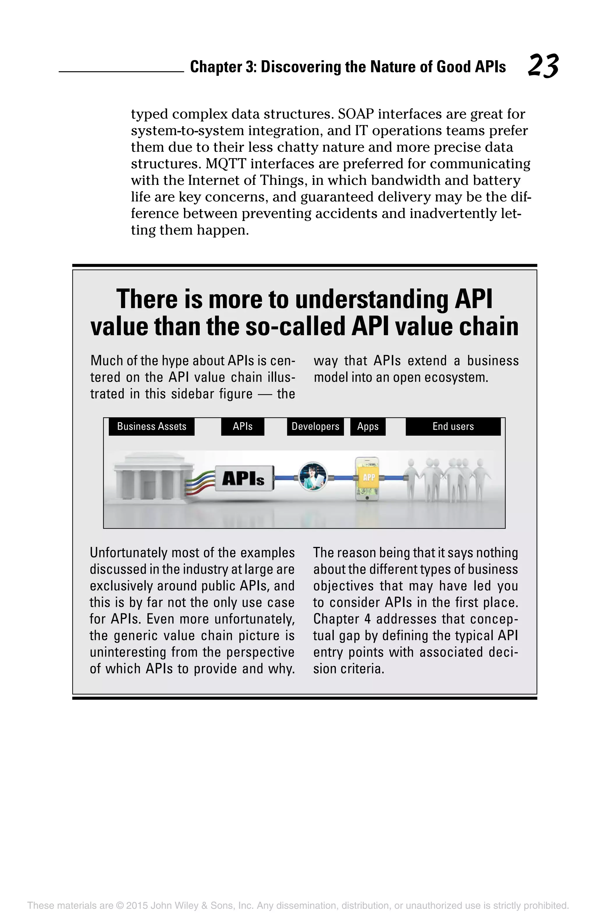 Chapter 3: Discovering the Nature of Good APIs 23
typed complex data structures. SOAP interfaces are great for
system-to-system integration, and IT operations teams prefer
them due to their less chatty nature and more precise data
structures. MQTT interfaces are preferred for communicating
with the Internet of Things, in which bandwidth and battery
life are key concerns, and guaranteed delivery may be the dif-
ference between preventing accidents and inadvertently let-
ting them happen.
There is more to understanding API
value than the so-called API value chain
Much of the hype about APIs is cen-
tered on the API value chain illus-
trated in this sidebar figure — the
way that APIs extend a business
model into an open ecosystem.
Unfortunately most of the examples
discussed in the industry at large are
exclusively around public APIs, and
this is by far not the only use case
for APIs. Even more unfortunately,
the generic value chain picture is
uninteresting from the perspective
of which APIs to provide and why.
The reason being that it says nothing
about the different types of business
objectives that may have led you
to consider APIs in the first place.
Chapter 4 addresses that concep-
tual gap by defining the typical API
entry points with associated deci-
sion criteria.
These materials are © 2015 John Wiley  Sons, Inc. Any dissemination, distribution, or unauthorized use is strictly prohibited.
 