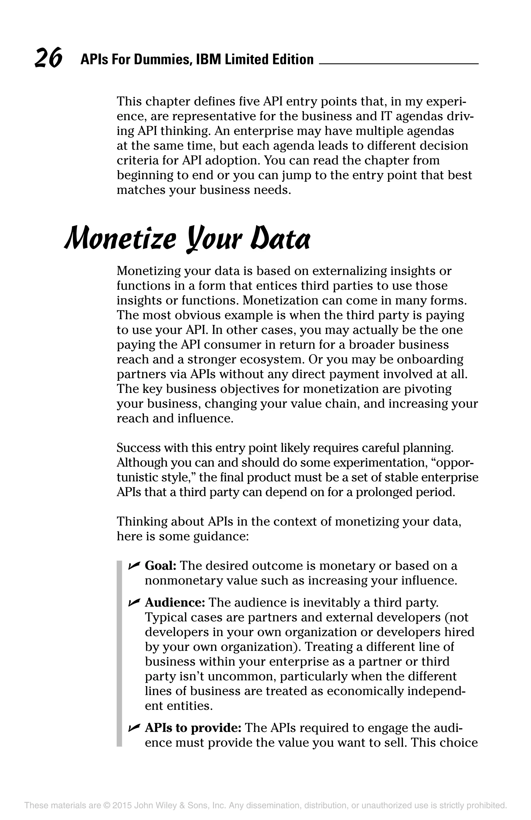 APIs For Dummies, IBM Limited Edition26
This chapter defines five API entry points that, in my experi-
ence, are representative for the business and IT agendas driv-
ing API thinking. An enterprise may have multiple agendas
at the same time, but each agenda leads to different decision
criteria for API adoption. You can read the chapter from
beginning to end or you can jump to the entry point that best
matches your business needs.
Monetize Your Data
Monetizing your data is based on externalizing insights or
functions in a form that entices third parties to use those
insights or functions. Monetization can come in many forms.
The most obvious example is when the third party is paying
to use your API. In other cases, you may actually be the one
paying the API consumer in return for a broader business
reach and a stronger ecosystem. Or you may be onboarding
partners via APIs without any direct payment involved at all.
The key business objectives for monetization are pivoting
your business, changing your value chain, and increasing your
reach and influence.
Success with this entry point likely requires careful planning.
Although you can and should do some experimentation, “oppor-
tunistic style,” the final product must be a set of stable enterprise
APIs that a third party can depend on for a prolonged period.
Thinking about APIs in the context of monetizing your data,
here is some guidance:
	 ✓	Goal: The desired outcome is monetary or based on a
nonmonetary value such as increasing your influence.
	 ✓	Audience: The audience is inevitably a third party.
Typical cases are partners and external developers (not
developers in your own organization or developers hired
by your own organization). Treating a different line of
business within your enterprise as a partner or third
party isn’t uncommon, particularly when the different
lines of business are treated as economically independ­
ent entities.
	 ✓	APIs to provide: The APIs required to engage the audi-
ence must provide the value you want to sell. This choice
These materials are © 2015 John Wiley  Sons, Inc. Any dissemination, distribution, or unauthorized use is strictly prohibited.
 