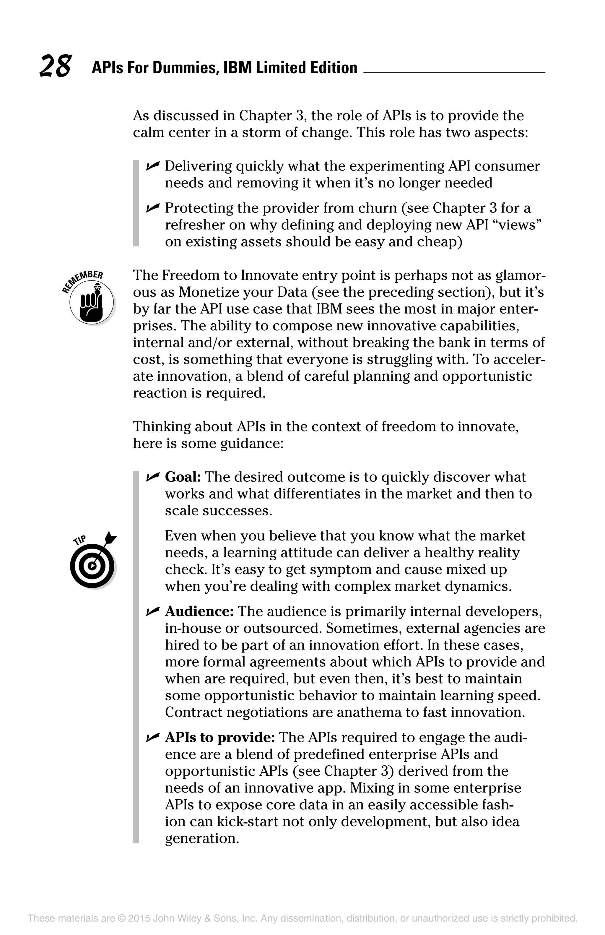 APIs For Dummies, IBM Limited Edition28
As discussed in Chapter 3, the role of APIs is to provide the
calm center in a storm of change. This role has two aspects:
	 ✓	Delivering quickly what the experimenting API consumer
needs and removing it when it’s no longer needed
	 ✓	Protecting the provider from churn (see Chapter 3 for a
refresher on why defining and deploying new API “views”
on existing assets should be easy and cheap)
	 The Freedom to Innovate entry point is perhaps not as glamor-
ous as Monetize your Data (see the preceding section), but it’s
by far the API use case that IBM sees the most in major enter-
prises. The ability to compose new innovative capabilities,
internal and/or external, without breaking the bank in terms of
cost, is something that everyone is struggling with. To acceler-
ate innovation, a blend of careful planning and opportunistic
reaction is required.
Thinking about APIs in the context of freedom to innovate,
here is some guidance:
	 ✓	Goal: The desired outcome is to quickly discover what
works and what differentiates in the market and then to
scale successes.
		Even when you believe that you know what the market
needs, a learning attitude can deliver a healthy reality
check. It’s easy to get symptom and cause mixed up
when you’re dealing with complex market dynamics.
	 ✓	Audience: The audience is primarily internal developers,
in-house or outsourced. Sometimes, external agencies are
hired to be part of an innovation effort. In these cases,
more formal agreements about which APIs to provide and
when are required, but even then, it’s best to maintain
some opportunistic behavior to maintain learning speed.
Contract negotiations are anathema to fast innovation.
	 ✓	APIs to provide: The APIs required to engage the audi-
ence are a blend of predefined enterprise APIs and
opportunistic APIs (see Chapter 3) derived from the
needs of an innovative app. Mixing in some enterprise
APIs to expose core data in an easily accessible fash-
ion can kick-start not only development, but also idea
generation.
These materials are © 2015 John Wiley  Sons, Inc. Any dissemination, distribution, or unauthorized use is strictly prohibited.
 