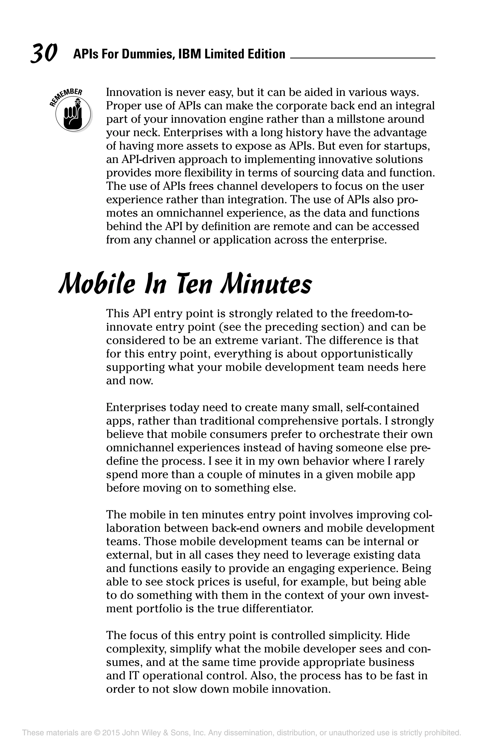APIs For Dummies, IBM Limited Edition30
	 Innovation is never easy, but it can be aided in various ways.
Proper use of APIs can make the corporate back end an integral
part of your innovation engine rather than a millstone around
your neck. Enterprises with a long history have the advantage
of having more assets to expose as APIs. But even for startups,
an API-driven approach to implementing innovative solutions
provides more flexibility in terms of sourcing data and function.
The use of APIs frees channel developers to focus on the user
experience rather than integration. The use of APIs also pro-
motes an omnichannel experience, as the data and functions
behind the API by definition are remote and can be accessed
from any channel or application across the enterprise.
Mobile In Ten Minutes
This API entry point is strongly related to the freedom-to-­
innovate entry point (see the preceding section) and can be
considered to be an extreme variant. The difference is that
for this entry point, everything is about opportunistically
­supporting what your mobile development team needs here
and now.
Enterprises today need to create many small, self-contained
apps, rather than traditional comprehensive portals. I strongly
believe that mobile consumers prefer to orchestrate their own
omnichannel experiences instead of having someone else pre-
define the process. I see it in my own behavior where I rarely
spend more than a couple of minutes in a given mobile app
before moving on to something else.
The mobile in ten minutes entry point involves improving col-
laboration between back-end owners and mobile development
teams. Those mobile development teams can be internal or
external, but in all cases they need to leverage existing data
and functions easily to provide an engaging experience. Being
able to see stock prices is useful, for example, but being able
to do something with them in the context of your own invest-
ment portfolio is the true differentiator.
The focus of this entry point is controlled simplicity. Hide
complexity, simplify what the mobile developer sees and con-
sumes, and at the same time provide appropriate business
and IT operational control. Also, the process has to be fast in
order to not slow down mobile innovation.
These materials are © 2015 John Wiley  Sons, Inc. Any dissemination, distribution, or unauthorized use is strictly prohibited.
 