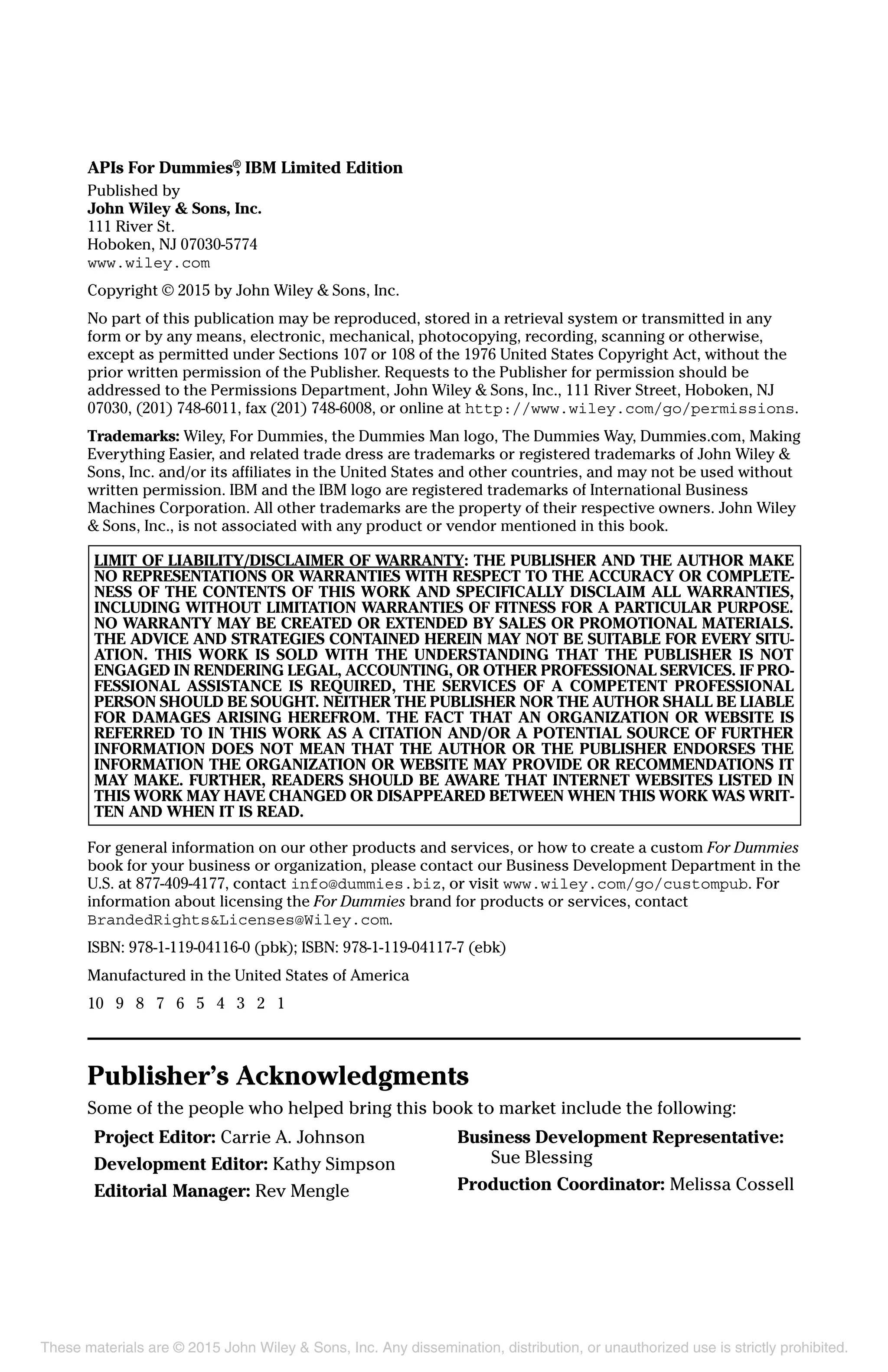 APIs For Dummies®
, IBM Limited Edition
Published by
John Wiley & Sons, Inc.
111 River St.
Hoboken, NJ 07030-5774
www.wiley.com
Copyright © 2015 by John Wiley & Sons, Inc.
No part of this publication may be reproduced, stored in a retrieval system or transmitted in any
form or by any means, electronic, mechanical, photocopying, recording, scanning or otherwise,
except as permitted under Sections 107 or 108 of the 1976 United States Copyright Act, without the
prior written permission of the Publisher. Requests to the Publisher for permission should be
addressed to the Permissions Department, John Wiley & Sons, Inc., 111 River Street, Hoboken, NJ
07030, (201) 748-6011, fax (201) 748-6008, or online at http://www.wiley.com/go/permissions.
Trademarks: Wiley, For Dummies, the Dummies Man logo, The Dummies Way, Dummies.com, Making
Everything Easier, and related trade dress are trademarks or registered trademarks of John Wiley &
Sons, Inc. and/or its affiliates in the United States and other countries, and may not be used without
written permission. IBM and the IBM logo are registered trademarks of International Business
Machines Corporation. All other trademarks are the property of their respective owners. John Wiley
& Sons, Inc., is not associated with any product or vendor mentioned in this book.
LIMIT OF LIABILITY/DISCLAIMER OF WARRANTY: THE PUBLISHER AND THE AUTHOR MAKE
NO REPRESENTATIONS OR WARRANTIES WITH RESPECT TO THE ACCURACY OR COMPLETE-
NESS OF THE CONTENTS OF THIS WORK AND SPECIFICALLY DISCLAIM ALL WARRANTIES,
INCLUDING WITHOUT LIMITATION WARRANTIES OF FITNESS FOR A PARTICULAR PURPOSE.
NO WARRANTY MAY BE CREATED OR EXTENDED BY SALES OR PROMOTIONAL MATERIALS.
THE ADVICE AND STRATEGIES CONTAINED HEREIN MAY NOT BE SUITABLE FOR EVERY SITU-
ATION. THIS WORK IS SOLD WITH THE UNDERSTANDING THAT THE PUBLISHER IS NOT
ENGAGED IN RENDERING LEGAL, ACCOUNTING, OR OTHER PROFESSIONAL SERVICES. IF PRO-
FESSIONAL ASSISTANCE IS REQUIRED, THE SERVICES OF A COMPETENT PROFESSIONAL
PERSON SHOULD BE SOUGHT. NEITHER THE PUBLISHER NOR THE AUTHOR SHALL BE LIABLE
FOR DAMAGES ARISING HEREFROM. THE FACT THAT AN ORGANIZATION OR WEBSITE IS
REFERRED TO IN THIS WORK AS A CITATION AND/OR A POTENTIAL SOURCE OF FURTHER
INFORMATION DOES NOT MEAN THAT THE AUTHOR OR THE PUBLISHER ENDORSES THE
INFORMATION THE ORGANIZATION OR WEBSITE MAY PROVIDE OR RECOMMENDATIONS IT
MAY MAKE. FURTHER, READERS SHOULD BE AWARE THAT INTERNET WEBSITES LISTED IN
THIS WORK MAY HAVE CHANGED OR DISAPPEARED BETWEEN WHEN THIS WORK WAS WRIT-
TEN AND WHEN IT IS READ.
For general information on our other products and services, or how to create a custom For Dummies
book for your business or organization, please contact our Business Development Department in the
U.S. at 877-409-4177, contact info@dummies.biz, or visit www.wiley.com/go/custompub. For
information about licensing the For Dummies brand for products or services, contact
BrandedRights&Licenses@Wiley.com.
ISBN: 978-1-119-04116-0 (pbk); ISBN: 978-1-119-04117-7 (ebk)
Manufactured in the United States of America
10 9 8 7 6 5 4 3 2 1
Publisher’s Acknowledgments
Some of the people who helped bring this book to market include the following:
Project Editor: Carrie A. Johnson
Development Editor: Kathy Simpson
Editorial Manager: Rev Mengle
Business Development Representative:
Sue Blessing
Production Coordinator: Melissa Cossell
These materials are © 2015 John Wiley & Sons, Inc. Any dissemination, distribution, or unauthorized use is strictly prohibited.
 