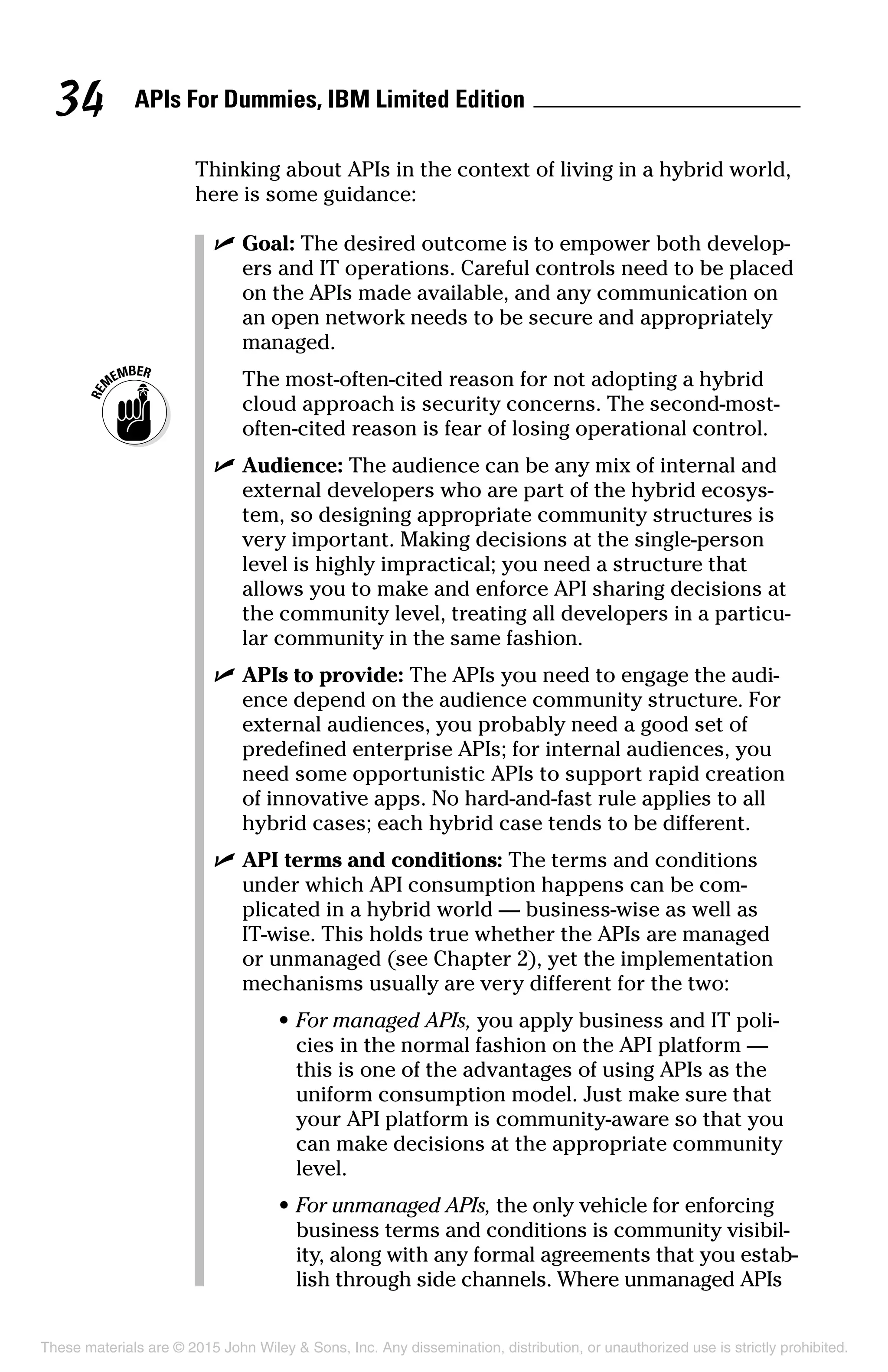 APIs For Dummies, IBM Limited Edition34
Thinking about APIs in the context of living in a hybrid world,
here is some guidance:
	 ✓	Goal: The desired outcome is to empower both develop-
ers and IT operations. Careful controls need to be placed
on the APIs made available, and any communication on
an open network needs to be secure and appropriately
managed.
		The most-often-cited reason for not adopting a hybrid
cloud approach is security concerns. The second-most-
often-cited reason is fear of losing operational control.
	 ✓	Audience: The audience can be any mix of internal and
external developers who are part of the hybrid ecosys-
tem, so designing appropriate community structures is
very important. Making decisions at the single-person
level is highly impractical; you need a structure that
allows you to make and enforce API sharing decisions at
the community level, treating all developers in a particu-
lar community in the same fashion.
	 ✓	APIs to provide: The APIs you need to engage the audi-
ence depend on the audience community structure. For
external audiences, you probably need a good set of
predefined enterprise APIs; for internal audiences, you
need some opportunistic APIs to support rapid creation
of innovative apps. No hard-and-fast rule applies to all
hybrid cases; each hybrid case tends to be different.
	 ✓	API terms and conditions: The terms and conditions
under which API consumption happens can be com-
plicated in a hybrid world — business-wise as well as
IT-wise. This holds true whether the APIs are managed
or unmanaged (see Chapter 2), yet the implementation
mechanisms usually are very different for the two:
	 •	For managed APIs, you apply business and IT poli-
cies in the normal fashion on the API platform —
this is one of the advantages of using APIs as the
uniform consumption model. Just make sure that
your API platform is community-aware so that you
can make decisions at the appropriate community
level.
	 •	For unmanaged APIs, the only vehicle for enforcing
business terms and conditions is community visibil-
ity, along with any formal agreements that you estab-
lish through side channels. Where unmanaged APIs
These materials are © 2015 John Wiley  Sons, Inc. Any dissemination, distribution, or unauthorized use is strictly prohibited.
 