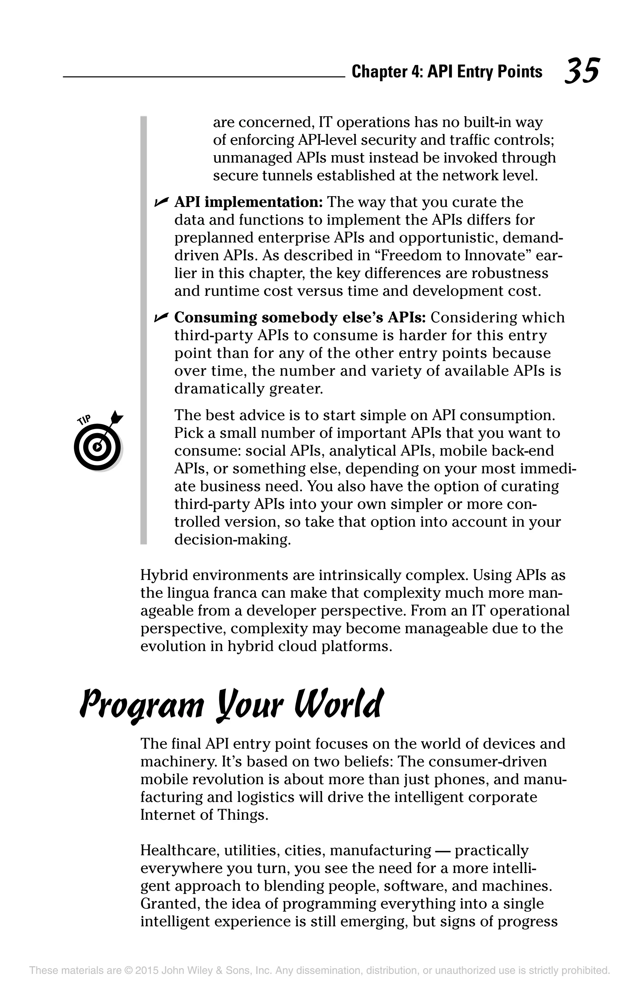 Chapter 4: API Entry Points 35
are concerned, IT operations has no built-in way
of enforcing API-level security and traffic controls;
unmanaged APIs must instead be invoked through
secure tunnels established at the network level.
	 ✓	API implementation: The way that you curate the
data and functions to implement the APIs differs for
preplanned enterprise APIs and opportunistic, demand-
driven APIs. As described in “Freedom to Innovate” ear-
lier in this chapter, the key differences are robustness
and runtime cost versus time and development cost.
	 ✓	Consuming somebody else’s APIs: Considering which
third-party APIs to consume is harder for this entry
point than for any of the other entry points because
over time, the number and variety of available APIs is
dramatically greater.
		The best advice is to start simple on API consumption.
Pick a small number of important APIs that you want to
consume: social APIs, analytical APIs, mobile back-end
APIs, or something else, depending on your most immedi-
ate business need. You also have the option of curating
third-party APIs into your own simpler or more con-
trolled version, so take that option into account in your
decision-making.
Hybrid environments are intrinsically complex. Using APIs as
the lingua franca can make that complexity much more man-
ageable from a developer perspective. From an IT operational
perspective, complexity may become manageable due to the
evolution in hybrid cloud platforms.
Program Your World
The final API entry point focuses on the world of devices and
machinery. It’s based on two beliefs: The consumer-driven
mobile revolution is about more than just phones, and manu-
facturing and logistics will drive the intelligent corporate
Internet of Things.
Healthcare, utilities, cities, manufacturing — practically
everywhere you turn, you see the need for a more intelli-
gent approach to blending people, software, and machines.
Granted, the idea of programming everything into a single
intelligent experience is still emerging, but signs of progress
These materials are © 2015 John Wiley  Sons, Inc. Any dissemination, distribution, or unauthorized use is strictly prohibited.
 