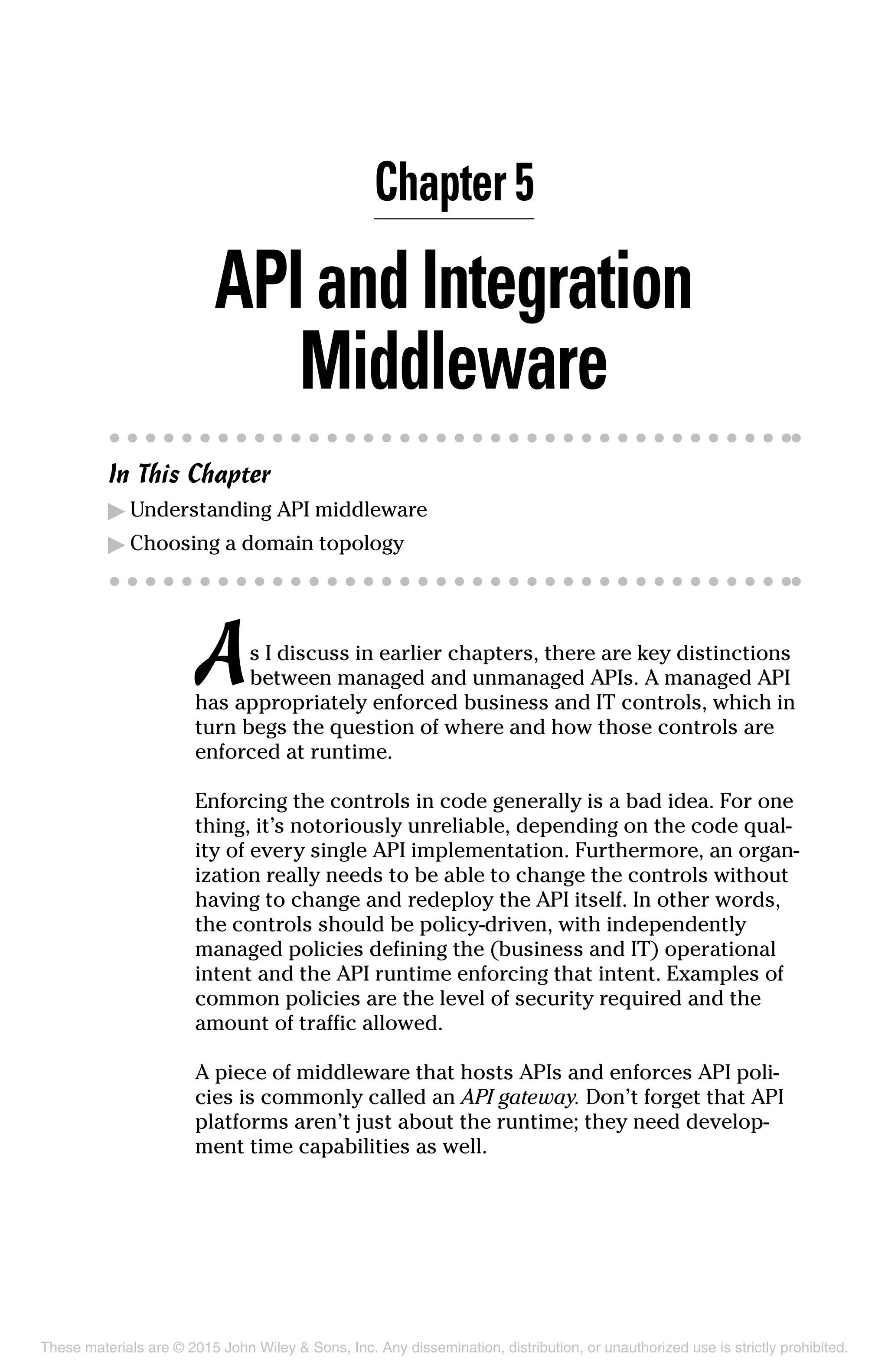 Chapter 5
APIandIntegration
Middleware
In This Chapter
▶	Understanding API middleware
▶	Choosing a domain topology
As I discuss in earlier chapters, there are key distinctions
between managed and unmanaged APIs. A managed API
has appropriately enforced business and IT controls, which in
turn begs the question of where and how those controls are
enforced at runtime.
Enforcing the controls in code generally is a bad idea. For one
thing, it’s notoriously unreliable, depending on the code qual-
ity of every single API implementation. Furthermore, an organ­
ization really needs to be able to change the controls without
having to change and redeploy the API itself. In other words,
the controls should be policy-driven, with independently
managed policies defining the (business and IT) operational
intent and the API runtime enforcing that intent. Examples of
common policies are the level of security required and the
amount of traffic allowed.
A piece of middleware that hosts APIs and enforces API poli-
cies is commonly called an API gateway. Don’t forget that API
platforms aren’t just about the runtime; they need develop-
ment time capabilities as well.
These materials are © 2015 John Wiley  Sons, Inc. Any dissemination, distribution, or unauthorized use is strictly prohibited.
 