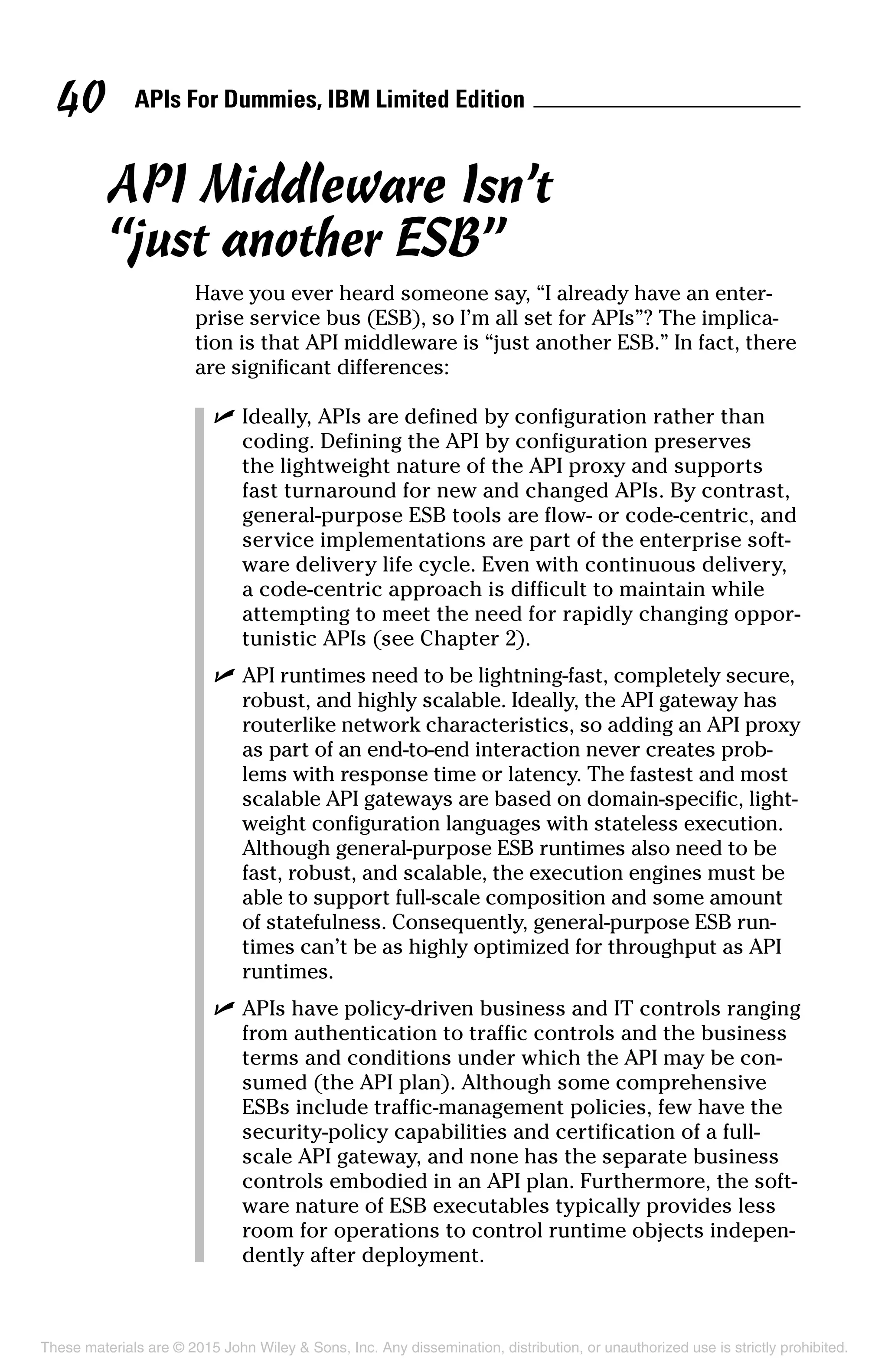 APIs For Dummies, IBM Limited Edition40
API Middleware Isn’t
“just another ESB”
Have you ever heard someone say, “I already have an enter-
prise service bus (ESB), so I’m all set for APIs”? The implica-
tion is that API middleware is “just another ESB.” In fact, there
are significant differences:
	 ✓	Ideally, APIs are defined by configuration rather than
coding. Defining the API by configuration preserves
the lightweight nature of the API proxy and supports
fast turnaround for new and changed APIs. By contrast,
general-purpose ESB tools are flow- or code-centric, and
service implementations are part of the enterprise soft-
ware delivery life cycle. Even with continuous delivery,
a code-centric approach is difficult to maintain while
attempting to meet the need for rapidly changing oppor-
tunistic APIs (see Chapter 2).
	 ✓	API runtimes need to be lightning-fast, completely secure,
robust, and highly scalable. Ideally, the API gateway has
routerlike network characteristics, so adding an API proxy
as part of an end-to-end interaction never creates prob-
lems with response time or latency. The fastest and most
scalable API gateways are based on domain-specific, light-
weight configuration languages with stateless execution.
Although general-purpose ESB runtimes also need to be
fast, robust, and scalable, the execution engines must be
able to support full-scale composition and some amount
of statefulness. Consequently, general-purpose ESB run-
times can’t be as highly optimized for throughput as API
runtimes.
	 ✓	APIs have policy-driven business and IT controls ranging
from authentication to traffic controls and the business
terms and conditions under which the API may be con-
sumed (the API plan). Although some comprehensive
ESBs include traffic-management policies, few have the
security-policy capabilities and certification of a full-
scale API gateway, and none has the separate business
controls embodied in an API plan. Furthermore, the soft-
ware nature of ESB executables typically provides less
room for operations to control runtime objects indepen-
dently after deployment.
These materials are © 2015 John Wiley  Sons, Inc. Any dissemination, distribution, or unauthorized use is strictly prohibited.
 