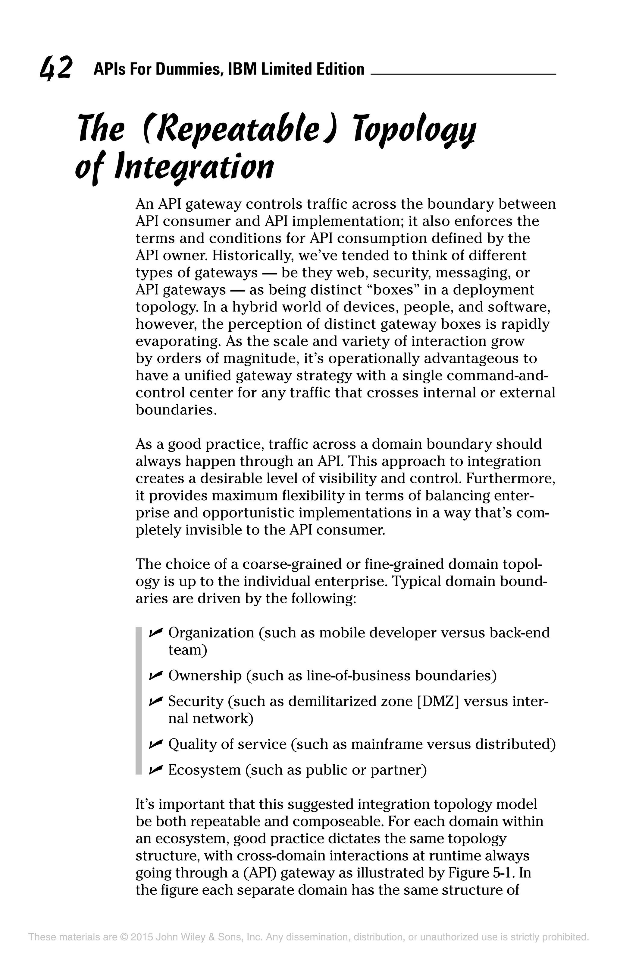 APIs For Dummies, IBM Limited Edition42
The (Repeatable) Topology
of Integration
An API gateway controls traffic across the boundary between
API consumer and API implementation; it also enforces the
terms and conditions for API consumption defined by the
API owner. Historically, we’ve tended to think of different
types of gateways — be they web, security, messaging, or
API gateways — as being distinct “boxes” in a deployment
topology. In a hybrid world of devices, people, and software,
however, the perception of distinct gateway boxes is rapidly
evaporating. As the scale and variety of interaction grow
by orders of magnitude, it’s operationally advantageous to
have a unified gateway strategy with a single command-and-
control center for any traffic that crosses internal or external
boundaries.
As a good practice, traffic across a domain boundary should
always happen through an API. This approach to integration
creates a desirable level of visibility and control. Furthermore,
it provides maximum flexibility in terms of balancing enter-
prise and opportunistic implementations in a way that’s com-
pletely invisible to the API consumer.
The choice of a coarse-grained or fine-grained domain topol-
ogy is up to the individual enterprise. Typical domain bound-
aries are driven by the following:
	 ✓	Organization (such as mobile developer versus back-end
team)
	 ✓	Ownership (such as line-of-business boundaries)
	 ✓	Security (such as demilitarized zone [DMZ] versus inter-
nal network)
	 ✓	Quality of service (such as mainframe versus distributed)
	 ✓	Ecosystem (such as public or partner)
It’s important that this suggested integration topology model
be both repeatable and composeable. For each domain within
an ecosystem, good practice dictates the same topology
structure, with cross-domain interactions at runtime always
going through a (API) gateway as illustrated by Figure 5-1. In
the figure each separate domain has the same structure of
These materials are © 2015 John Wiley  Sons, Inc. Any dissemination, distribution, or unauthorized use is strictly prohibited.
 