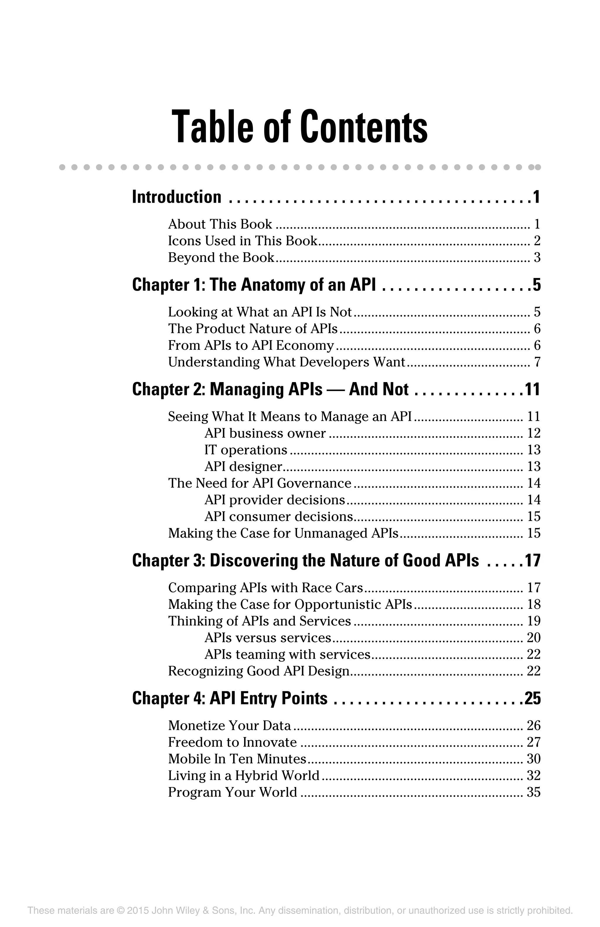 Table of Contents
Introduction .  .  .  .  .  .  .  .  .  .  .  .  .  .  .  .  .  .  .  .  .  .  .  .  .  .  .  .  .  .  .  .  .  .  .  .  .  . 1
About This Book......................................................................... 1
Icons Used in This Book............................................................. 2
Beyond the Book......................................................................... 3
Chapter 1: The Anatomy of an API.  .  .  .  .  .  .  .  .  .  .  .  .  .  .  .  .  .  . 5
Looking at What an API Is Not................................................... 5
The Product Nature of APIs....................................................... 6
From APIs to API Economy........................................................ 6
Understanding What Developers Want.................................... 7
Chapter 2: Managing APIs — And Not.  .  .  .  .  .  .  .  .  .  .  .  .  . 11
Seeing What It Means to Manage an API................................ 11
API business owner........................................................ 12
IT operations................................................................... 13
API designer.................................................................... 13
The Need for API Governance................................................. 14
API provider decisions................................................... 14
API consumer decisions................................................ 15
Making the Case for Unmanaged APIs.................................... 15
Chapter 3: Discovering the Nature of Good APIs .  .  .  .  . 17
Comparing APIs with Race Cars.............................................. 17
Making the Case for Opportunistic APIs................................ 18
Thinking of APIs and Services................................................. 19
APIs versus services....................................................... 20
APIs teaming with services............................................ 22
Recognizing Good API Design................................................. 22
Chapter 4: API Entry Points.  .  .  .  .  .  .  .  .  .  .  .  .  .  .  .  .  .  .  .  .  .  .  . 25
Monetize Your Data.................................................................. 26
Freedom to Innovate................................................................ 27
Mobile In Ten Minutes.............................................................. 30
Living in a Hybrid World.......................................................... 32
Program Your World................................................................ 35
These materials are © 2015 John Wiley & Sons, Inc. Any dissemination, distribution, or unauthorized use is strictly prohibited.
 