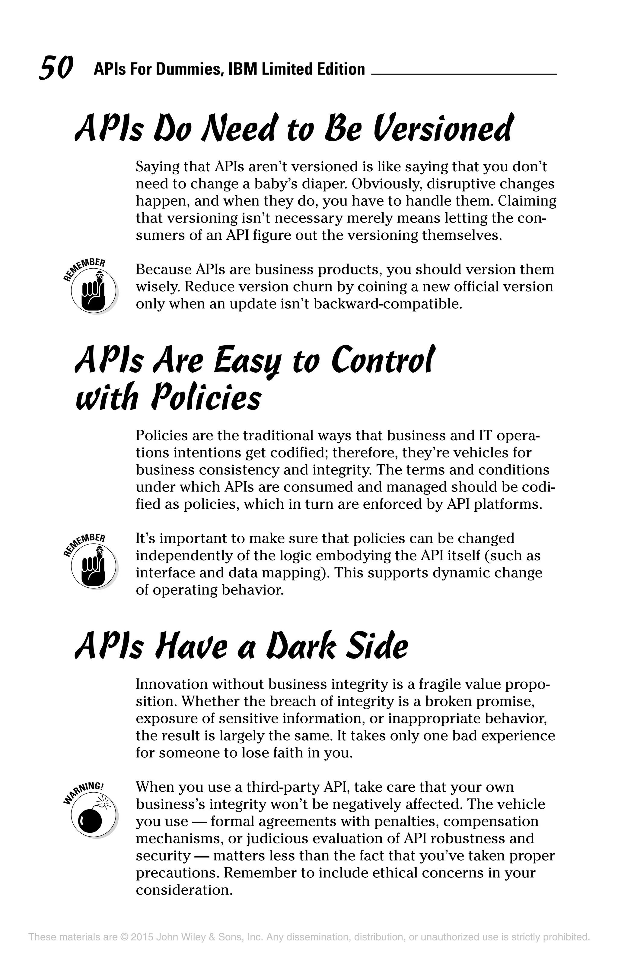 APIs For Dummies, IBM Limited Edition50
APIs Do Need to Be Versioned
Saying that APIs aren’t versioned is like saying that you don’t
need to change a baby’s diaper. Obviously, disruptive changes
happen, and when they do, you have to handle them. Claiming
that versioning isn’t necessary merely means letting the con-
sumers of an API figure out the versioning themselves.
	 Because APIs are business products, you should version them
wisely. Reduce version churn by coining a new official version
only when an update isn’t backward-compatible.
APIs Are Easy to Control
with Policies
Policies are the traditional ways that business and IT opera-
tions intentions get codified; therefore, they’re vehicles for
business consistency and integrity. The terms and conditions
under which APIs are consumed and managed should be codi-
fied as policies, which in turn are enforced by API platforms.
	 It’s important to make sure that policies can be changed
independently of the logic embodying the API itself (such as
interface and data mapping). This supports dynamic change
of operating behavior.
APIs Have a Dark Side
Innovation without business integrity is a fragile value propo-
sition. Whether the breach of integrity is a broken promise,
exposure of sensitive information, or inappropriate behavior,
the result is largely the same. It takes only one bad experience
for someone to lose faith in you.
	 When you use a third-party API, take care that your own
business’s integrity won’t be negatively affected. The vehicle
you use — formal agreements with penalties, compensation
mechanisms, or judicious evaluation of API robustness and
security — matters less than the fact that you’ve taken proper
precautions. Remember to include ethical concerns in your
consideration.
These materials are © 2015 John Wiley  Sons, Inc. Any dissemination, distribution, or unauthorized use is strictly prohibited.
 